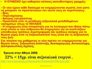 • Η ΟΥΝΕΣΚΟ έχει καθορίσει κάποιες κατευθυντήριες γραµµές:
- Οι νέοι έχουν κάθε δικαίωµα να ενηµερώνονται σωστά, έτσι ώστε
να µπορούν να προστατεύουν τον εαυτό τους σε περιπτώσεις:
- Βίας
- Παρενόχλησης
- Άκαιρης εγκυµοσύνης
- Προστασία από τη µετάδοση σεξουαλικά µεταδιδοµένων
νοσηµάτων όπως το HIV/AIDS
- Η ενηµέρωση είναι απαραίτητη για να λειτουργεί σαν βάση πάνω
στην οποία οι νέοι άνθρωποι θα στηριχτούν για να αναπτύξουν
υπεύθυνους τρόπους συµπεριφοράς και τρόπους σκέψης για τα
θέµατα γύρω από τη σεξουαλικότητα τους αλλά και τη σεξουαλική
τους ζωή.
Στα πλαίσια του µαθήµατος οι νέοι πρέπει να ενηµερώνονται για
θέµατα όπως: Σεξουαλική ανάπτυξη, Αναπαραγωγή, Αντισύλληψη,
Διαπροσωπικές σχέσεις.
Έρευνα στην Αθήνα 2008:
22% < 15χρ. είναι σεξουαλικά ενεργοί ,
http://www.kat-hosp.gr/Documents/Paidiatriko/Efhveia2.pdf
Μαλαματή Δίτσιου
 