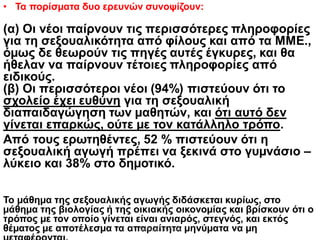 • Τα πορίσµατα δυο ερευνών συνοψίζουν:
(α) Οι νέοι παίρνουν τις περισσότερες πληροφορίες
για τη σεξουαλικότητα από φίλους και από τα ΜΜΕ.,
όµως δε θεωρούν τις πηγές αυτές έγκυρες, και θα
ήθελαν να παίρνουν τέτοιες πληροφορίες από
ειδικούς.
(β) Οι περισσότεροι νέοι (94%) πιστεύουν ότι το
σχολείο έχει ευθύνη για τη σεξουαλική
διαπαιδαγώγηση των µαθητών, και ότι αυτό δεν
γίνεται επαρκώς, ούτε µε τον κατάλληλο τρόπο.
Από τους ερωτηθέντες, 52 % πιστεύουν ότι η
σεξουαλική αγωγή πρέπει να ξεκινά στο γυµνάσιο –
λύκειο και 38% στο δηµοτικό.
Το µάθηµα της σεξουαλικής αγωγής διδάσκεται κυρίως, στο
µάθηµα της βιολογίας ή της οικιακής οικονοµίας και βρίσκουν ότι ο
τρόπος µε τον οποίο γίνεται είναι ανιαρός, στεγνός, και εκτός
θέµατος µε αποτέλεσµα τα απαραίτητα µηνύµατα να µηΜαλαματή Δίτσιου
 