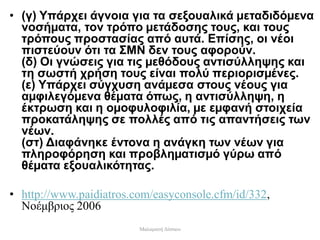 • (γ) Υπάρχει άγνοια για τα σεξουαλικά µεταδιδόµενα
νοσήµατα, τον τρόπο µετάδοσης τους, και τους
τρόπους προστασίας από αυτά. Επίσης, οι νέοι
πιστεύουν ότι τα ΣΜΝ δεν τους αφορούν.
(δ) Οι γνώσεις για τις µεθόδους αντισύλληψης και
τη σωστή χρήση τους είναι πολύ περιορισµένες.
(ε) Υπάρχει σύγχυση ανάµεσα στους νέους για
αµφιλεγόµενα θέµατα όπως, η αντισύλληψη, η
έκτρωση και η οµοφυλοφιλία, µε εµφανή στοιχεία
προκατάληψης σε πολλές από τις απαντήσεις των
νέων.
(στ) Διαφάνηκε έντονα η ανάγκη των νέων για
πληροφόρηση και προβληµατισµό γύρω από
θέµατα εξουαλικότητας.
• http://www.paidiatros.com/easyconsole.cfm/id/332,
Νοέμβριος 2006
Μαλαματή Δίτσιου
 