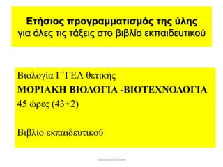 Ετήσιος προγραμματισμός της ύλης
για όλες τις τάξεις στο βιβλίο εκπαιδευτικού
Βιολογία Γ΄ΓΕΛ θετικής
ΜΟΡΙΑΚΗ ΒΙΟΛΟΓΙΑ -ΒΙΟΤΕΧΝΟΛΟΓΙΑ
45 ώρες (43+2)
Βιβλίο εκπαιδευτικού
Μαλαματή Δίτσιου
 