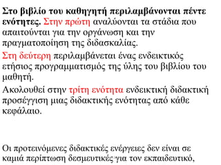 Στο βιβλίο του καθηγητή περιλαμβάνονται πέντε
ενότητες. Στην πρώτη αναλύονται τα στάδια που
απαιτούνται για την οργάνωση και την
πραγματοποίηση της διδασκαλίας.
Στη δεύτερη περιλαμβάνεται ένας ενδεικτικός
ετήσιος προγραμματισμός της ύλης του βιβλίου του
μαθητή.
Ακολουθεί στην τρίτη ενότητα ενδεικτική διδακτική
προσέγγιση μιας διδακτικής ενότητας από κάθε
κεφάλαιο.
Οι προτεινόμενες διδακτικές ενέργειες δεν είναι σε
καμιά περίπτωση δεσμευτικές για τον εκπαιδευτικό,Μαλαματή Δίτσιου
 