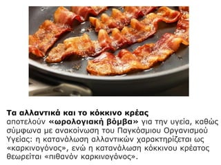 Τα αλλαντικά και το κόκκινο κρέας
αποτελούν «ωρολογιακή βόμβα» για την υγεία, καθώς
σύμφωνα με ανακοίνωση του Παγκόσμιου Οργανισμού
Υγείας: η κατανάλωση αλλαντικών χαρακτηρίζεται ως
«καρκινογόνος», ενώ η κατανάλωση κόκκινου κρέατος
θεωρείται «πιθανόν καρκινογόνος».Μαλαματή Δίτσιου
 