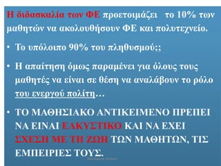 Η διδασκαλία των ΦΕ προετοιμάζει το 10% των
μαθητών να ακολουθήσουν ΦΕ και πολυτεχνείο.
• Το υπόλοιπο 90% του πληθυσμού;;
• Η απαίτηση όμως παραμένει για όλους τους
μαθητές να είναι σε θέση να αναλάβουν το ρόλο
του ενεργού πολίτη…
• ΤΟ ΜΑΘΗΣΙΑΚΟ ΑΝΤΙΚΕΙΜΕΝΟ ΠΡΕΠΕΙ
ΝΑ ΕΙΝΑΙ ΕΛΚΥΣΤΙΚΟ ΚΑΙ ΝΑ ΕΧΕΙ
ΣΧΕΣΗ ΜΕ ΤΗ ΖΩΗ ΤΩΝ ΜΑΘΗΤΩΝ, ΤΙΣ
ΕΜΠΕΙΡΙΕΣ ΤΟΥΣ.Μαλαματή Δίτσιου
 