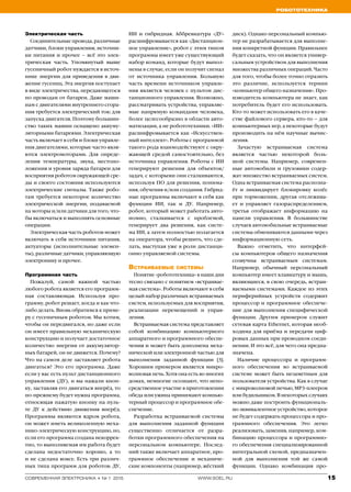 Робототехника
15www.soel.ruсовременная электроника ◆ № 1 2015
Электрическая часть
Соединительные провода, различные
датчики, блоки управления, источни-
ки питания и прочее – всё это элек-
трическая часть. Упомянутый выше
гусеничный робот нуждается в источ-
нике энергии для приведения в дви-
жение гусениц. Эта энергия поступает
в виде электричества, передающегося
по проводам от батареи. Даже маши-
нам с двигателями внутреннего сгора-
ния требуется электрический ток: для
запуска двигателя. Поэтому большин-
ство таких машин оснащено аккуму-
ляторными батареями. Электрическая
часть включает в себя и блоки управле-
ния двигателями, которые часто явля-
ются электромоторами. Для опреде-
ления температуры, звука, местопо-
ложения и уровня заряда батареи для
восприятия роботом окружающей сре-
ды и своего состояния используются
электрические сигналы. Также робо-
там требуется некоторое количество
электрической энергии, подаваемой
на моторы и/или датчики для того, что-
бы включаться и выполнять основные
операции.
Электрическая часть роботов может
включать в себя источники питания,
актуаторы (исполнительные элемен-
ты), различные датчики, управляющую
электронику и прочее.
Программная часть
Пожалуй, самой важной частью
любого робота является его программ-
ная составляющая. Используя про-
грамму, робот решает, когда и как что-
либо делать. Вновь обратимся к приме-
ру с гусеничным роботом. Мы хотим,
чтобы он передвигался, но даже если
он имеет правильную механическую
конструкцию и получает достаточное
количество энергии от аккумулятор-
ных батарей, он не движется. Почему?
Что на самом деле заставляет робота
двигаться? Это его программа. Даже
если у вас есть пульт дистанционного
управления (ДУ), и вы нажали кноп-
ку, заставляя его двигаться вперёд, то
по-прежнему будет нужна программа,
относящая нажатую кнопку на пуль-
те ДУ к действию движения вперёд.
Программы являются ядром робота,
он может иметь великолепную меха-
нико-электрическую конструкцию, но,
если его программа создана некоррек-
тно, то выполняемая им работа будет
сделана недостаточно хорошо, а то
и не сделана вовсе. Есть три различ-
ных типа программ для роботов: ДУ,
ИИ и гибридная. Аббревиатура «ДУ»
расшифровывается как «Дистанцион-
ное управление», робот с этим типом
программы имеет уже существующий
набор команд, которые будут выпол-
нены в случае, если он получит сигнал
от источника управления. Большую
часть времени источником управле-
ния является человек с пультом дис-
танционного управления. Возможно,
рассматривать устройства, управляе-
мые напрямую командами человека,
более целесообразно в области авто-
матизации, а не робототехники. «ИИ»
расшифровывается как «Искусствен-
ный интеллект». Роботы с программой
такого рода взаимодействуют с окру-
жающей средой самостоятельно, без
источника управления. Роботы с ИИ
генерируют решения для объектов/
задач, с которыми они сталкиваются,
используя ПО для решения, понима-
ния, обучения и/или создания. Гибрид-
ные программы включают в себя как
функции ИИ, так и ДУ. Например,
робот, который может работать авто-
номно, сталкивается с проблемой,
генерирует два решения, как систе-
ма ИИ, а затем полностью полагается
на оператора, чтобы решить, что сде-
лать, выступая уже в роли дистанци-
онно управляемой системы.
Встраиваемые системы
Понятие «робототехника» в наши дни
тесно связано с понятием «встраивае-
мая система». Роботы включают в себя
целый набор различных встраиваемых
систем, используемых для восприятия,
реализации перемещений и управ­
ления.
Встраиваемая система представляет
собой комбинацию компьютерного
аппаратного и программного обеспе-
чения и может быть дополнена меха-
нической или электронной частью для
выполнения заданной функции [3].
Хорошим примером является микро-
волновая печь. Хотя она есть во многих
домах, немногие осознают, что непо-
средственное участие в приготовлении
обеда или ужина принимают компью-
терный процессор и программное обе-
спечение.
Разработка встраиваемой системы
для выполнения заданной функции
существенно отличается от разра-
ботки программного обеспечения на
персональном компьютере. Послед-
ний также включает аппаратное, про-
граммное обеспечение и механиче-
ские компоненты (например, жёсткий
диск). Однако персональный компью-
тер не разрабатывается для выполне-
ния конкретной функции. Правильнее
будет сказать, что он является универ-
сальным устройством для выполнения
множества различных операций. Часто
для того, чтобы более точно отразить
это различие, используется термин
«компьютер общего назначения». Про-
изводитель компьютера не знает, как
потребитель будет его использовать.
Кто-то может использовать его в каче-
стве файлового сервера, кто-то – для
компьютерных игр, а некоторые будут
производить на нём научные вычис-
ления.
Зачастую встраиваемая система
является частью некоторой боль-
шой системы. Например, современ-
ные автомобили и грузовики содер-
жат множество встраиваемых систем.
Одна встраиваемая система распозна-
ёт и ликвидирует блокировку колёс
при торможении, другая отслежива-
ет и управляет газораспределением,
третья отображает информацию на
панели управления. В большинстве
случаев автомобильные встраиваемые
системы обмениваются данными через
информационную сеть.
Важно отметить, что интерфей-
сы компьютеров общего назначения
созвучны встраиваемым системам.
Например, обычный персональный
компьютер имеет клавиатуру и мышь,
являющиеся, в свою очередь, встраи-
ваемыми системами. Каждое из этих
периферийных устройств содержит
процессор и программное обеспече-
ние для выполнения специфической
функции. Другим примером служит
сетевая карта Ethernet, которая необ-
ходима для приёма и передачи циф-
ровых данных при проводном соеди-
нении. И это всё, для чего она предна-
значена.
Наличие процессора и программ-
ного обеспечения во встраиваемой
системе может быть незаметным для
пользователя устройства. Как в случае
с микроволновой печью, MP3-плеером
или будильником. В некоторых случаях
можно даже построить функциональ-
но эквивалентное устройство, которое
не будет содержать процессора и про-
граммного обеспечения. Это легко
реализовать, заменив, например, ком-
бинацию процессора и программно-
го обеспечения специализированной
интегральной схемой, предназначен-
ной для выполнения той же самой
функции. Однако комбинация про-
 