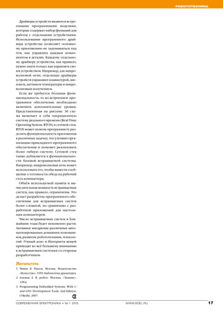 Робототехника
17www.soel.ruсовременная электроника ◆ № 1 2015
Драйверы устройств являются встро-
енными программными модулями,
которые содержат набор функций для
работы с отдельными устройствами.
Использование программного драй-
вера устройства позволяет основно-
му приложению не задумываться над
тем, как управлять каждым компо-
нентом в деталях. Каждому отдельно-
му драйверу устройства, как правило,
нужно знать только, как управлять сво-
им устройством. Например, для микро-
волновой печи, отдельные драйверы
устройств управляют клавиатурой, дис-
плеем, датчиком температуры и микро-
волновым излучением.
Если же требуется бо′льшая функ-
циональность, то во встроенное про-
граммное обеспечение необходимо
включить дополнительные уровни.
Представленная на рисунке 3б схе-
ма включает в себя операционную
систему реального времени (Real Time
Operating System, RTOS) и сетевой стек.
RTOS может помочь программисту раз-
делить функциональность приложения
в различных задачах, что улучшит орга-
низацию прикладного программного
обеспечения и поможет реализовать
более гибкую систему. Сетевой стек
также добавляется к функционально-
сти базовой встраиваемой системы.
Например, микроволновая печь может
использовать его, чтобы вывести сооб-
щение о готовности обеда на рабочий
стол компьютера.
Объём используемой памяти и вы-
числительная мощность встраиваемых
систем, как правило, ограничены. Это
делает разработку программного обе-
спечения для встраиваемых систем
более сложной, по сравнению с раз-
работкой приложений для настоль-
ных компьютеров.
Число встраиваемых систем в бли-
жайшие годы будет неизменно расти.
Активное внедрение различных авто-
матизированных домашних помощни-
ков, развитие робототехники, техноло-
гий «Умный дом» и Интернета вещей
приводят ко всё большему вниманию
к встраиваемым системам со стороны
разработчиков.
Литература
1.	 Чапек К. Пьесы. Москва. Издательство
«Искусство». 1959. Библиотека драматурга.
2.	 Азимов А. Я, робот. Москва. «Знание».
1964.
3.	 Programming Embedded Systems: With C
and GNU Development Tools. 2nd Edition.
O’Reilly. 2007.
 