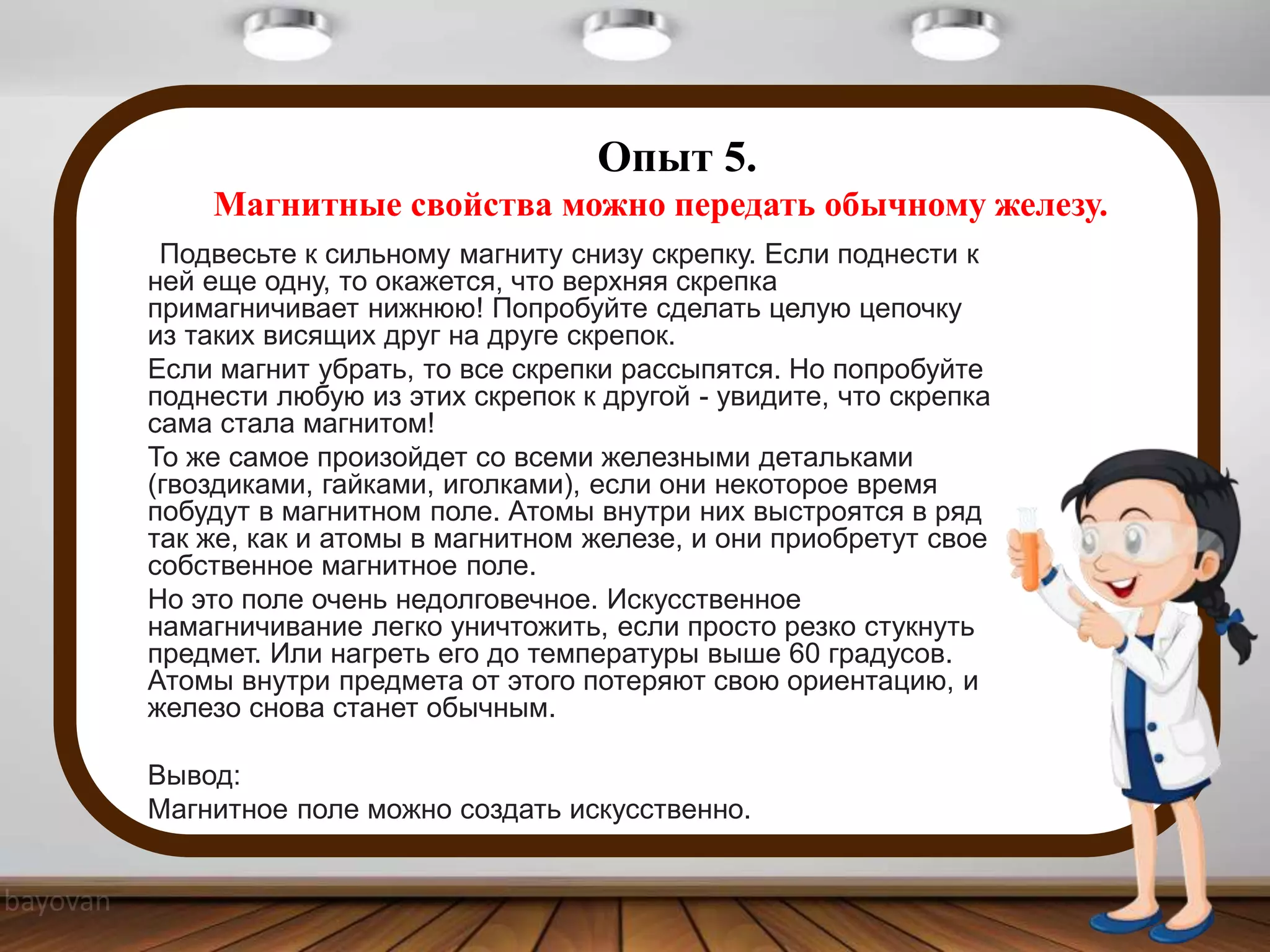 Опыт 5.
Магнитные свойства можно передать обычному железу.
Подвесьте к сильному магниту снизу скрепку. Если поднести к
ней еще одну, то окажется, что верхняя скрепка
примагничивает нижнюю! Попробуйте сделать целую цепочку
из таких висящих друг на друге скрепок.
Если магнит убрать, то все скрепки рассыпятся. Но попробуйте
поднести любую из этих скрепок к другой - увидите, что скрепка
сама стала магнитом!
То же самое произойдет со всеми железными детальками
(гвоздиками, гайками, иголками), если они некоторое время
побудут в магнитном поле. Атомы внутри них выстроятся в ряд
так же, как и атомы в магнитном железе, и они приобретут свое
собственное магнитное поле.
Но это поле очень недолговечное. Искусственное
намагничивание легко уничтожить, если просто резко стукнуть
предмет. Или нагреть его до температуры выше 60 градусов.
Атомы внутри предмета от этого потеряют свою ориентацию, и
железо снова станет обычным.
Вывод:
Магнитное поле можно создать искусственно.
 