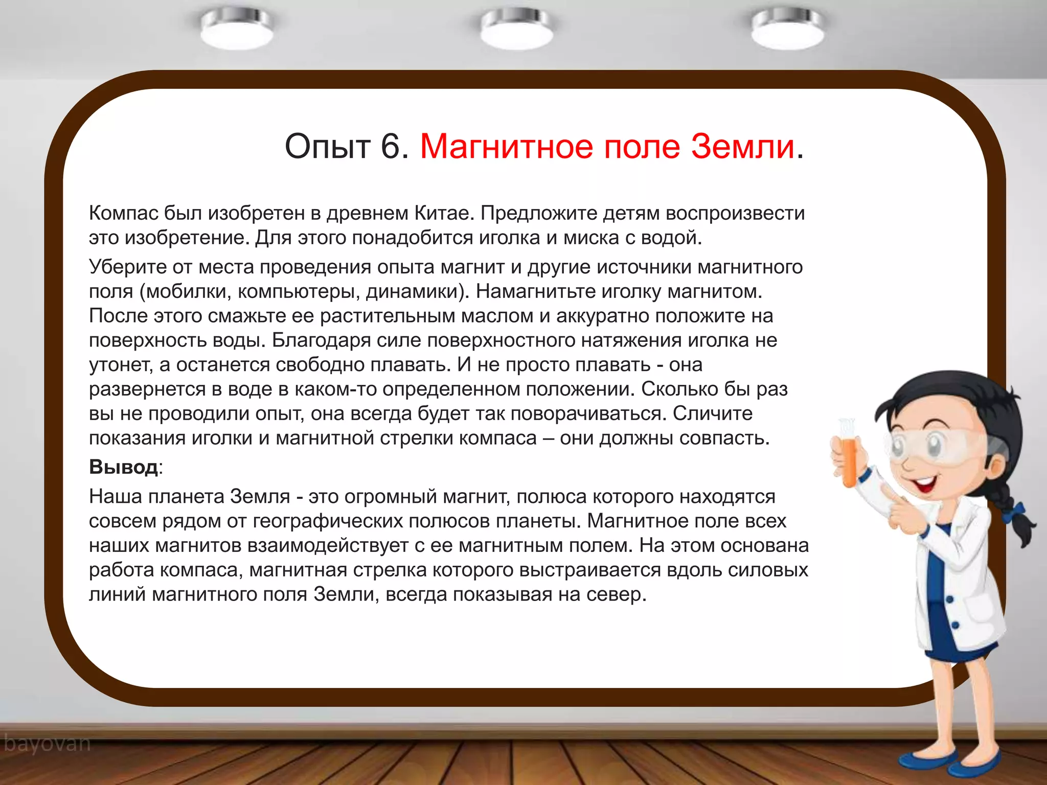 Опыт 6. Магнитное поле Земли.
Компас был изобретен в древнем Китае. Предложите детям воспроизвести
это изобретение. Для этого понадобится иголка и миска с водой.
Уберите от места проведения опыта магнит и другие источники магнитного
поля (мобилки, компьютеры, динамики). Намагнитьте иголку магнитом.
После этого смажьте ее растительным маслом и аккуратно положите на
поверхность воды. Благодаря силе поверхностного натяжения иголка не
утонет, а останется свободно плавать. И не просто плавать - она
развернется в воде в каком-то определенном положении. Сколько бы раз
вы не проводили опыт, она всегда будет так поворачиваться. Сличите
показания иголки и магнитной стрелки компаса – они должны совпасть.
Вывод:
Наша планета Земля - это огромный магнит, полюса которого находятся
совсем рядом от географических полюсов планеты. Магнитное поле всех
наших магнитов взаимодействует с ее магнитным полем. На этом основана
работа компаса, магнитная стрелка которого выстраивается вдоль силовых
линий магнитного поля Земли, всегда показывая на север.
 