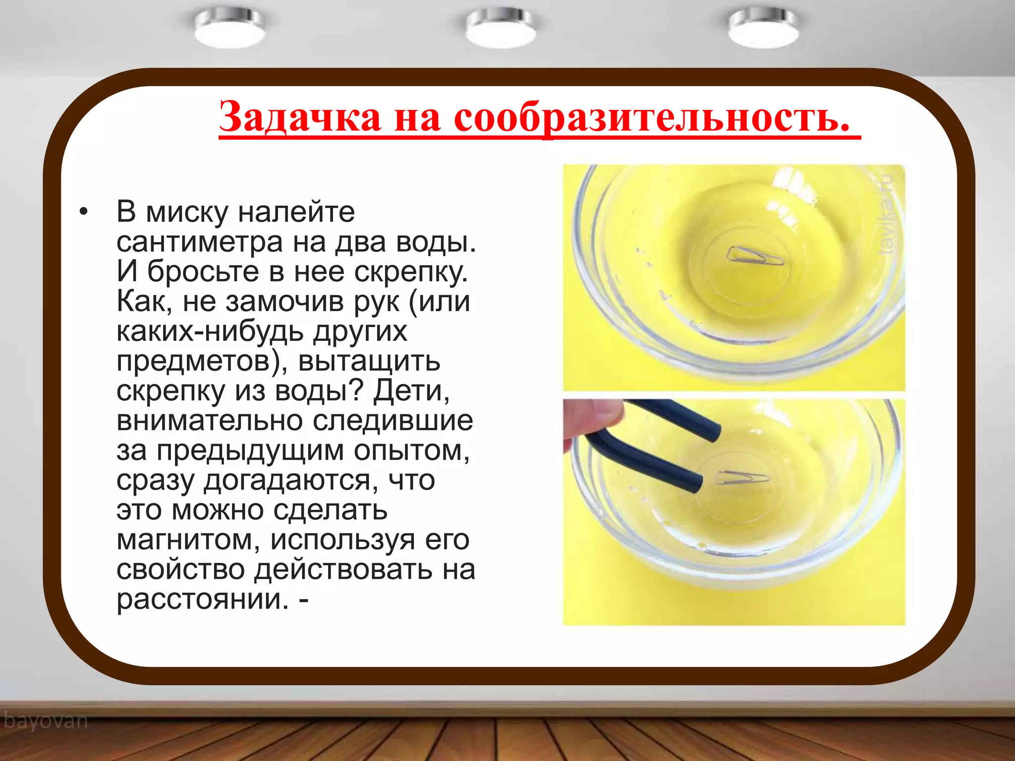Задачка на сообразительность.
• В миску налейте
сантиметра на два воды.
И бросьте в нее скрепку.
Как, не замочив рук (или
каких-нибудь других
предметов), вытащить
скрепку из воды? Дети,
внимательно следившие
за предыдущим опытом,
сразу догадаются, что
это можно сделать
магнитом, используя его
свойство действовать на
расстоянии. -
 