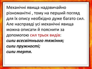 Механічні явища надзвичайно
різноманітні , тому на перший погляд
для їх опису необхідно дуже багато сил.
Але насправді усі механічні явища
можна описати й пояснити за
допомогою сил трьох видів:
сили всесвітнього тяжіння;
сили пружності;
сили тертя.
 