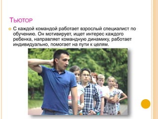 ТЬЮТОР
 С каждой командой работает взрослый специалист по
обучению. Он мотивирует, ищет интерес каждого
ребенка, направляет командную динамику, работает
индивидуально, помогает на пути к целям.
 