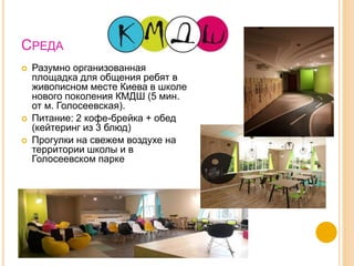 СРЕДА
 Разумно организованная
площадка для общения ребят в
живописном месте Киева в школе
нового поколения КМДШ (5 мин.
от м. Голосеевская).
 Питание: 2 кофе-брейка + обед
(кейтеринг из 3 блюд)
 Прогулки на свежем воздухе на
территории школы и в
Голосеевском парке
 