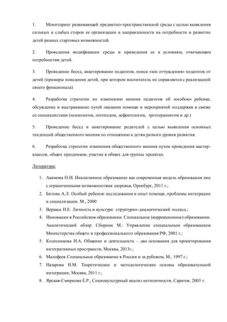 1. Мониторинг развивающей предметно-пространственной среды с целью выявления
сильных и слабых сторон ее организации и направленности на потребности и развитие
детей разных стартовых возможностей.
2. Проведения модификации среды и приведения ее к условиям, отвечающим
потребностям детей.
3. Проведение бесед, анкетирование педагогов, поиск «зон отчуждения» педагогов от
детей (примеры поведения детей, при котором воспитатель не справляется с реализацией
своего функционала)
4. Разработка стратегии по изменению мнения педагогов об «особом» ребенке,
обсуждение и выстраивание путей оказания помощи и мероприятий поддержки в связке
со специалистами (психологом, логопедом, дефектологом, эрготерапевтом и др.)
5. Проведение бесед и анкетирование родителей с целью выявления основных
тенденций общественного мнения по отношению к детям разного уровня развития.
6. Разработка стратегии изменения общественного мнения путем проведения мастер-
классов, общих праздников, участие в общих для группы проектах.
Литература:
1. Акимова О.И. Инклюзивное образование как современная модель образования лиц
с ограниченными возможностями здоровья, Оренбург, 2011 г.;
2. Битова А.Л. Особый ребенок: исследования и опыт помощи, проблемы интеграции
и социализации. М., 2000
3. Веракса Н.Е. Личность и культура: структурно-диалектический подход.;
4. Инновации в Российском образовании. Специальное (коррекционное) образовании.
Аналитический обзор: Сборник М.: Управление специальным образованием
Министерства общего и профессионального образования РФ, 2001 г.;
5. Колесникова И.А. Общение и деятельность – два основания для проектирования
интегративных пространств, Москва, 2013г.;
6. Малофеев Специальное образование в России и за рубежом, М., 1997 г.;
7. Назарова Н.М. Теоретические и методологические основы образовательной
интеграции, Москва, 2011 г.;
8. Ярская-Смирнова Е.Р., Социокультурный анализ нетипичности, Саратов, 2003 г.
 