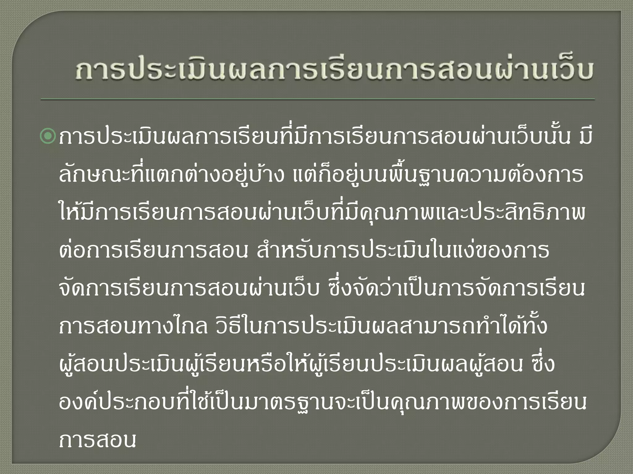 การประเมินผลการเรียนที่มีการเรียนการสอนผ่านเว็บนั้น มี
ลักษณะที่แตกต่างอยู่บ้าง แต่ก็อยู่บนพื้นฐานความต้องการ
ให้มีการเรียนการสอนผ่านเว็บที่มีคุณภาพและประสิทธิภาพ
ต่อการเรียนการสอน สาหรับการประเมินในแง่ของการ
จัดการเรียนการสอนผ่านเว็บ ซึ่งจัดว่าเป็นการจัดการเรียน
การสอนทางไกล วิธีในการประเมินผลสามารถทาได้ทั้ง
ผู้สอนประเมินผู้เรียนหรือให้ผู้เรียนประเมินผลผู้สอน ซึ่ง
องค์ประกอบที่ใช้เป็นมาตรฐานจะเป็นคุณภาพของการเรียน
การสอน
 