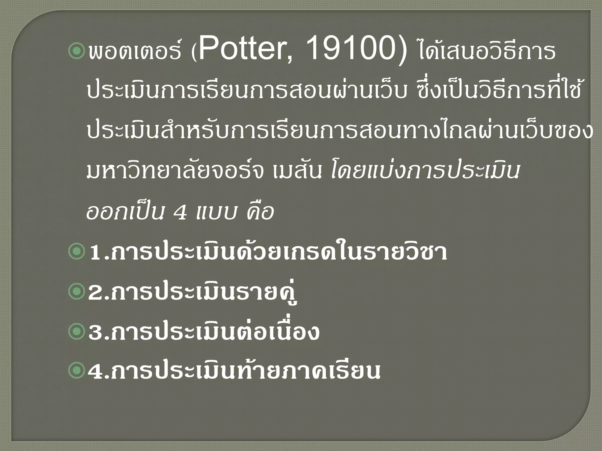 พอตเตอร์ (Potter, 19100) ได้เสนอวิธีการ
ประเมินการเรียนการสอนผ่านเว็บ ซึ่งเป็นวิธีการที่ใช้
ประเมินสาหรับการเรียนการสอนทางไกลผ่านเว็บของ
มหาวิทยาลัยจอร์จ เมสัน โดยแบ่งการประเมิน
ออกเป็น 4 แบบ คือ
1.การประเมินด้วยเกรดในรายวิชา
2.การประเมินรายคู่
3.การประเมินต่อเนื่อง
4.การประเมินท้ายภาคเรียน
 