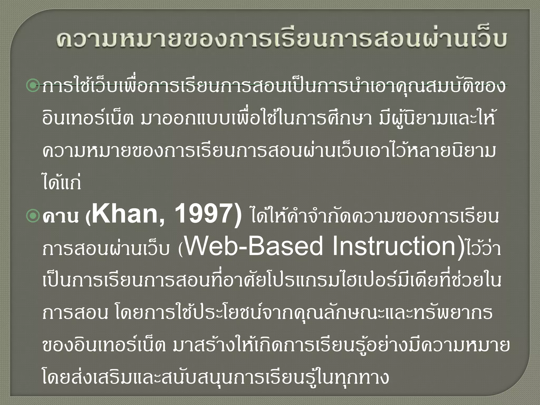 การใช้เว็บเพื่อการเรียนการสอนเป็นการนาเอาคุณสมบัติของ
อินเทอร์เน็ต มาออกแบบเพื่อใช้ในการศึกษา มีผู้นิยามและให้
ความหมายของการเรียนการสอนผ่านเว็บเอาไว้หลายนิยาม
ได้แก่
คาน (Khan, 1997) ได้ให้คาจากัดความของการเรียน
การสอนผ่านเว็บ (Web-Based Instruction)ไว้ว่า
เป็นการเรียนการสอนที่อาศัยโปรแกรมไฮเปอร์มีเดียที่ช่วยใน
การสอน โดยการใช้ประโยชน์จากคุณลักษณะและทรัพยากร
ของอินเทอร์เน็ต มาสร้างให้เกิดการเรียนรู้อย่างมีความหมาย
โดยส่งเสริมและสนับสนุนการเรียนรู้ในทุกทาง
 