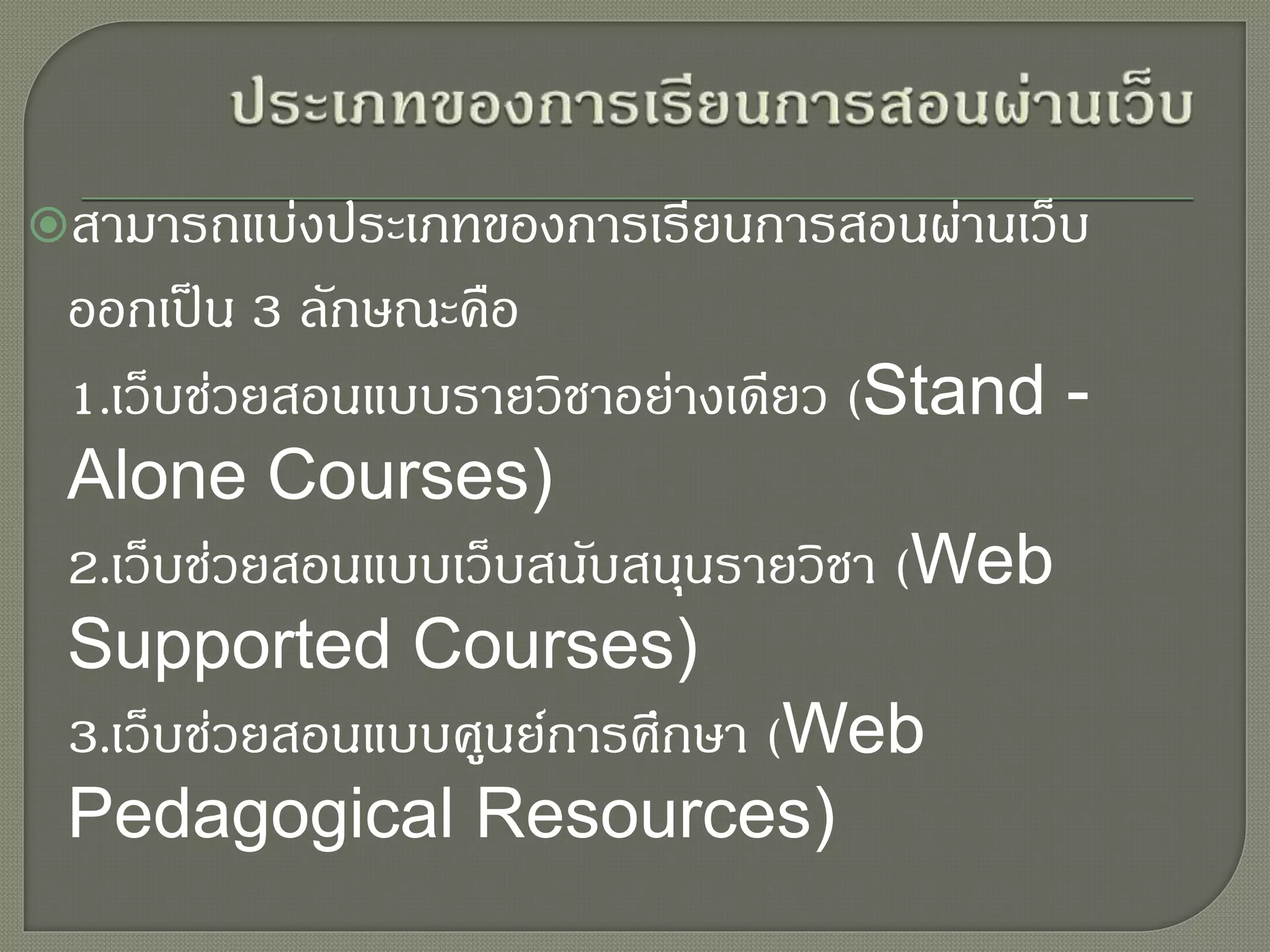 สามารถแบ่งประเภทของการเรียนการสอนผ่านเว็บ
ออกเป็น 3 ลักษณะคือ
1.เว็บช่วยสอนแบบรายวิชาอย่างเดียว (Stand -
Alone Courses)
2.เว็บช่วยสอนแบบเว็บสนับสนุนรายวิชา (Web
Supported Courses)
3.เว็บช่วยสอนแบบศูนย์การศึกษา (Web
Pedagogical Resources)
 