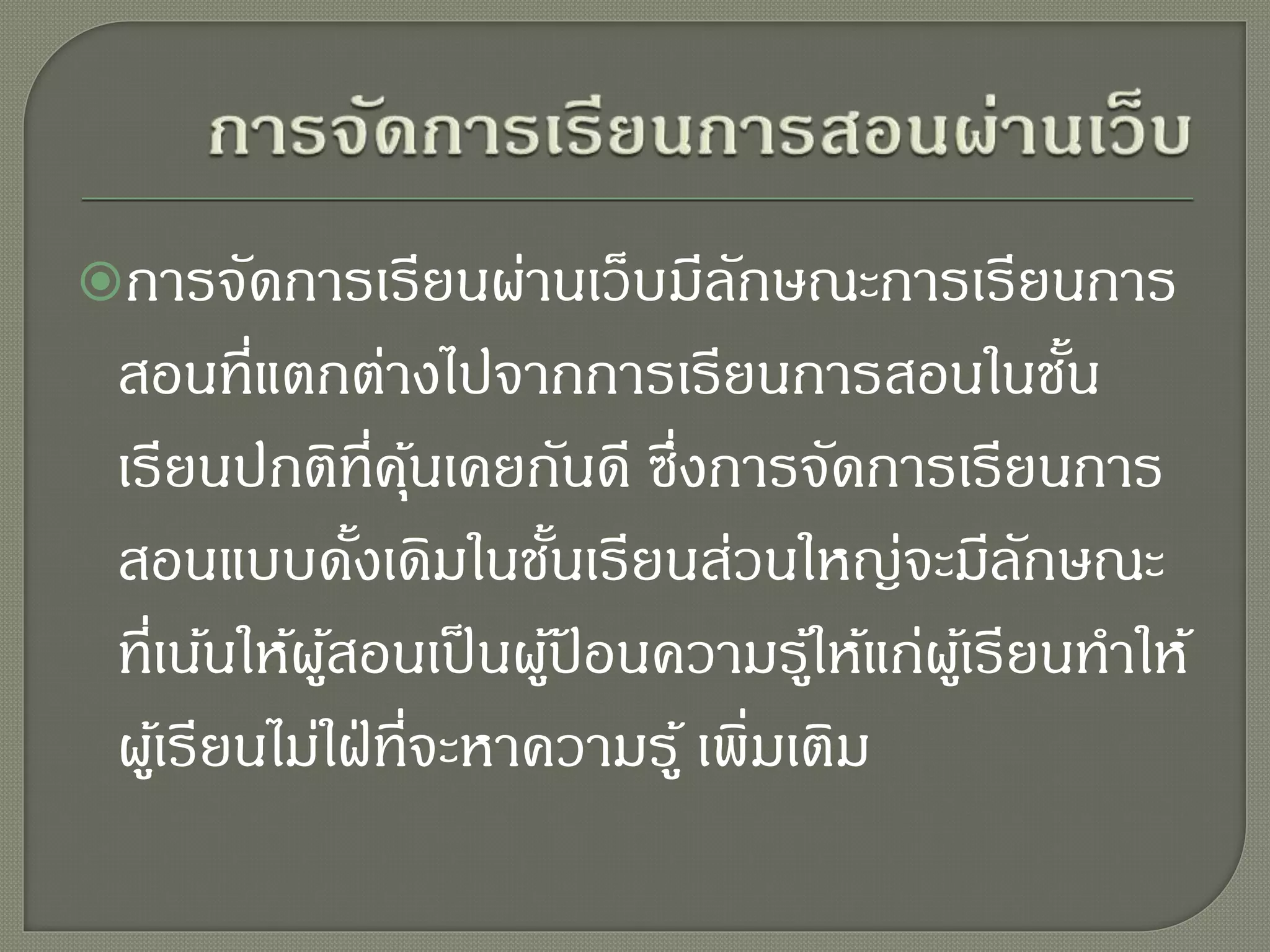 การจัดการเรียนผ่านเว็บมีลักษณะการเรียนการ
สอนที่แตกต่างไปจากการเรียนการสอนในชั้น
เรียนปกติที่คุ้นเคยกันดี ซึ่งการจัดการเรียนการ
สอนแบบดั้งเดิมในชั้นเรียนส่วนใหญ่จะมีลักษณะ
ที่เน้นให้ผู้สอนเป็นผู้ป้ อนความรู้ให้แก่ผู้เรียนทาให้
ผู้เรียนไม่ใฝ่ที่จะหาความรู้ เพิ่มเติม
 