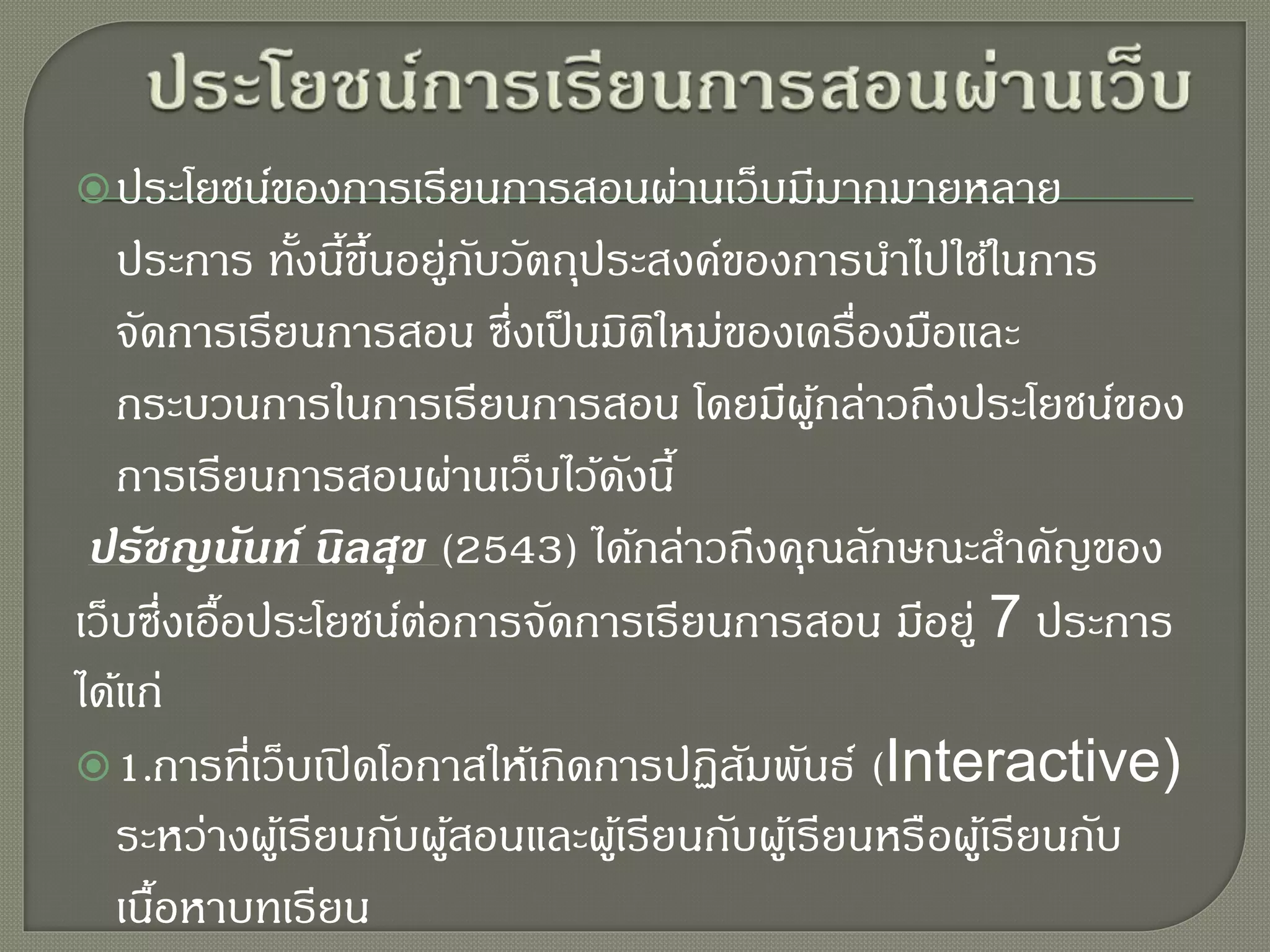 ประโยชน์ของการเรียนการสอนผ่านเว็บมีมากมายหลาย
ประการ ทั้งนี้ขึ้นอยู่กับวัตถุประสงค์ของการนาไปใช้ในการ
จัดการเรียนการสอน ซึ่งเป็นมิติใหม่ของเครื่องมือและ
กระบวนการในการเรียนการสอน โดยมีผู้กล่าวถึงประโยชน์ของ
การเรียนการสอนผ่านเว็บไว้ดังนี้
ปรัชญนันท์ นิลสุข (2543) ได้กล่าวถึงคุณลักษณะสาคัญของ
เว็บซึ่งเอื้อประโยชน์ต่อการจัดการเรียนการสอน มีอยู่ 7 ประการ
ได้แก่
1.การที่เว็บเปิดโอกาสให้เกิดการปฏิสัมพันธ์ (Interactive)
ระหว่างผู้เรียนกับผู้สอนและผู้เรียนกับผู้เรียนหรือผู้เรียนกับ
เนื้อหาบทเรียน
 