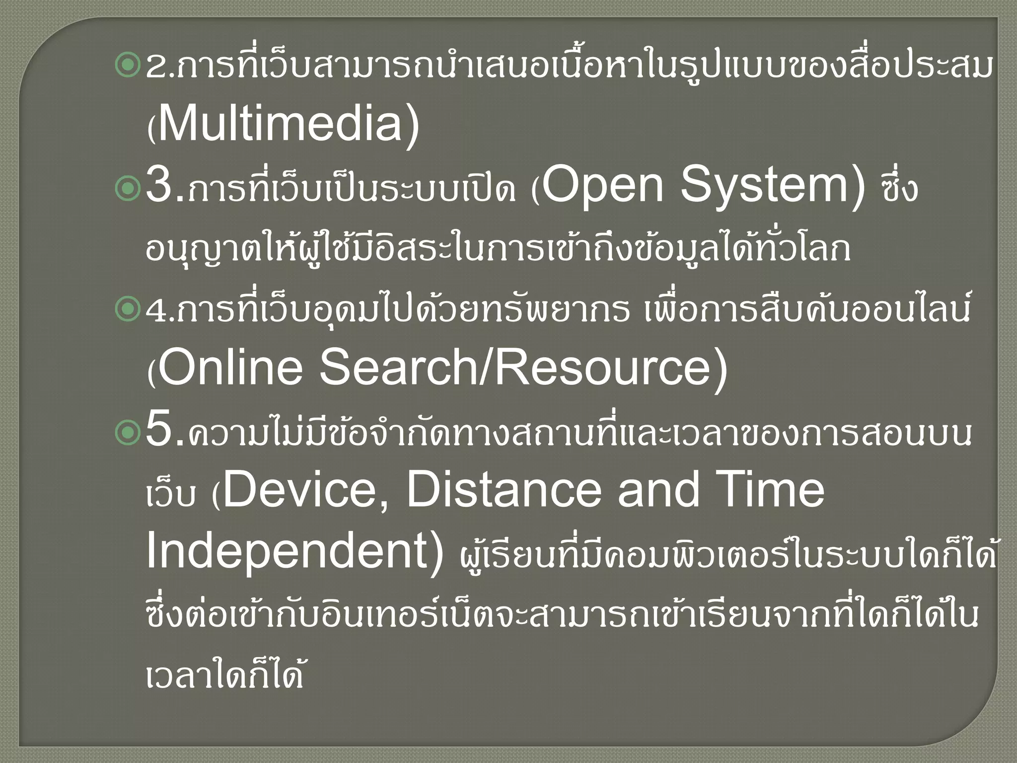 2.การที่เว็บสามารถนาเสนอเนื้อหาในรูปแบบของสื่อประสม
(Multimedia)
3.การที่เว็บเป็นระบบเปิด (Open System) ซึ่ง
อนุญาตให้ผู้ใช้มีอิสระในการเข้าถึงข้อมูลได้ทั่วโลก
4.การที่เว็บอุดมไปด้วยทรัพยากร เพื่อการสืบค้นออนไลน์
(Online Search/Resource)
5.ความไม่มีข้อจากัดทางสถานที่และเวลาของการสอนบน
เว็บ (Device, Distance and Time
Independent) ผู้เรียนที่มีคอมพิวเตอร์ในระบบใดก็ได้
ซึ่งต่อเข้ากับอินเทอร์เน็ตจะสามารถเข้าเรียนจากที่ใดก็ได้ใน
เวลาใดก็ได้
 
