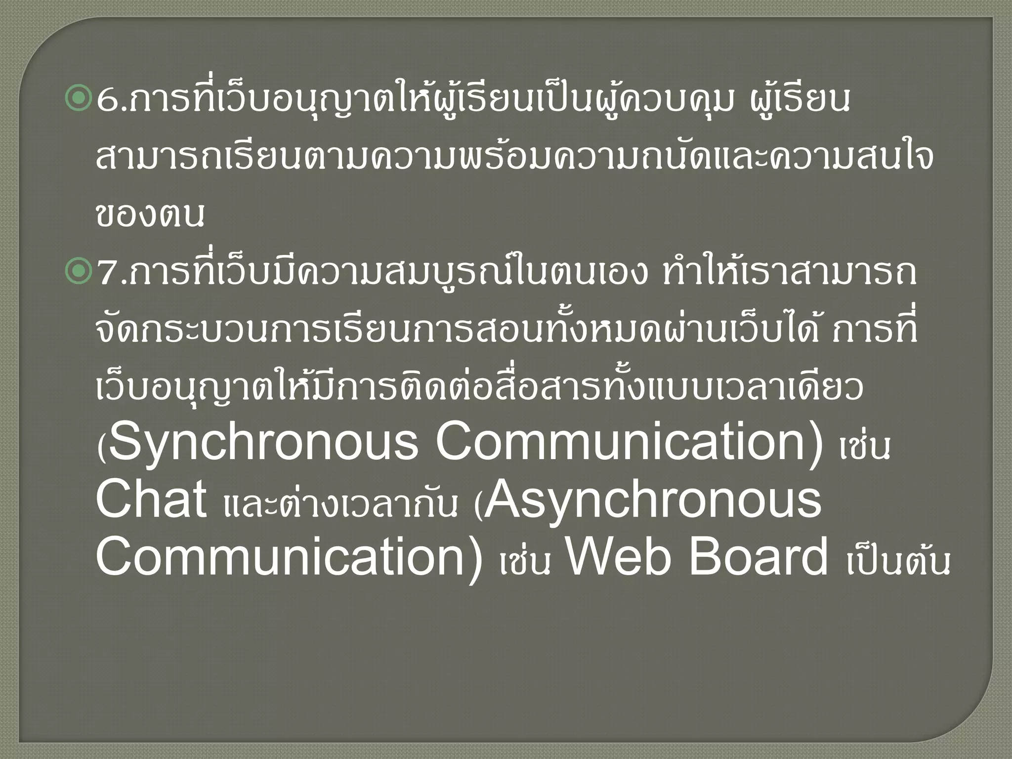 6.การที่เว็บอนุญาตให้ผู้เรียนเป็นผู้ควบคุม ผู้เรียน
สามารถเรียนตามความพร้อมความถนัดและความสนใจ
ของตน
7.การที่เว็บมีความสมบูรณ์ในตนเอง ทาให้เราสามารถ
จัดกระบวนการเรียนการสอนทั้งหมดผ่านเว็บได้ การที่
เว็บอนุญาตให้มีการติดต่อสื่อสารทั้งแบบเวลาเดียว
(Synchronous Communication) เช่น
Chat และต่างเวลากัน (Asynchronous
Communication) เช่น Web Board เป็นต้น
 