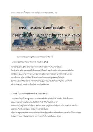 การปกครองของไทยตั้งแต่อดีต-ก่อนการเปลี่ยนแปลงการปกครองพ.ศ.2475
สภาพการปกครองของสุโขทัยแบ่งออกเป็นระยะที่สาคัญดังนี้
1. ระยะที่1 ยุคก่อนราชอาณาจักรสุโขทัย(ก่อนปี พ.ศ. 1761)
ในระยะก่อนปี พ.ศ. 1761 อานาจของอาณาจักรเขมรรุ่งเรืองมากในดินแดนสุวรรณภูมิ
โดยมีศูนย์กลางอานาจทางลุ่มแม่น้าเจ้าพระยาอยู่ที่เมืองละโว้ (ลพบุรี)เขมรมีการปกครองแบบราชาธิปไตย
กษัตริย์จะส่งขุนนางมาปกครองเมืองบริวารโดยเมืองบริวารจะส่งส่วยเป็นบรรณาการให้แก่พระนครหลวง
ขณะเดียวกันบางถิ่นอาจเป็นอิสระมีอานาจปกครองตัวเองแบบนครรัฐกลุ่มชนคงไม่ใหญ่โต
ผู้ปกครองเป็นผู้ที่ได้รับการยกย่องจากกลุ่มชนให้เป็นผู้ปกครองบริเวณที่มีความสาคัญได้แก่ เมืองศรีเทพ
บริเวณวัดจุฬามณี และบริเวณเมืองสุโขทัยและเมืองศรีสัชนาลัย
2. ระยะที่2 ยุคอาณาจักรสุโขทัยตอนต้น(พ.ศ.1761-1921)
การปกครองในยุคนี้วางรากฐานลงแบบการปกครองครัวเรือนจุดเริ่มต้นเริ่มที่“พ่อครัว”ทาหน้าที่ปกครอง
ครอบครัวหลายๆครอบครัวรวมกันเป็น“เรือน” หัวหน้าก็คือ“พ่อเรือน” หลายๆ
เรือนรวมกันเป็นหมู่บ้านมีหัวหน้าเรียกว่า “พ่อบ้าน”หลายๆหมู่บ้านรวมกันเรียกว่า“เมือง”หัวหน้าคือ“พ่อเมือง”
และพ่อขุนคือผู้ปกครองประเทศหรือผู้ปกครองทุกเมืองนั่นเอง
แม้ว่าอานาจสูงสุดและเด็ดขาดจะรวมอยู่ที่พ่อขุนเพียงคนเดียวแต่ด้วยการจาลองลักษณะครอบครัวมาใช้ในการปกครอง
พ่อขุนปกครองประชาชนในลักษณะบิดาปกครองบุตรคือถือตนเองเป็นพ่อของราษฎร
 