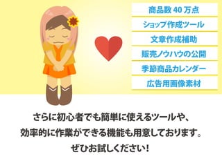 さらに初心者でも簡単に使えるツールや、
効率的に作業ができる機能も用意しております。
ぜひお試しください！
商品数 40 万点
ショップ作成ツール
文章作成補助
販売ノウハウの公開
季節商品カレンダー
広告用画像素材
 
