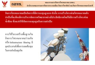 กสทช. คณะกรรมการกิจการโทรคมนาคม (กทค.)
สานักงานคณะกรรมการกิจการกระจายเสียง กิจการโทรทัศน์ และกิจการโทรคมนาคมแห่งชาติ
กิจการโทรคมนาคมเป็นกิจการที่มีการลงทุนสูงมาก ดังนั้น การสร้างโครงข่ายโทรคมนาคมจึง
จาเป็นที่จะต้องมีการบริหารจัดการทรัพยากรอย่างมีประสิทธิภาพโดยไม่มีการสร้างโครงข่าย
ซ้าซ้อน ซึ่งจะทาให้เกิดการลงทุนสูงเกินความจาเป็น
การใช้โครงสร้างพื้นฐานใน
กิจการโทรคมนาคมร่วมกัน
หรือ Infrastructure Sharing มี
จุดประสงค์เพื่อการลดต้นทุน
ในการดาเนินธุรกิจ
 