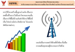 กสทช. คณะกรรมการกิจการโทรคมนาคม (กทค.)
สานักงานคณะกรรมการกิจการกระจายเสียง กิจการโทรทัศน์ และกิจการโทรคมนาคมแห่งชาติ
การใช้โครงสร้างพื้นฐานร่วมกัน เป็นการ
ลดพื้นที่ในการไปตั้งเสาโทรคมนาคมซึ่ง
เป็นการใช้พื้นที่ร่วมกันทาให้การใช้พื้นที่
เป็นไปอย่างมีประสิทธิภาพ ไม่บดบัง
ทัศนียภาพต่างๆ
และยังเป็นการลดค่าใช้จ่ายที่ซ้าซ้อน ซึ่งเป็น
การลดต้นทุนของผู้ประกอบการไปด้วย
 