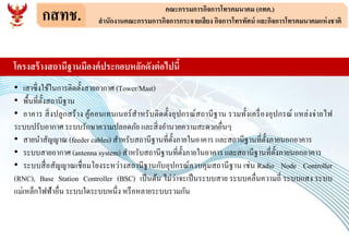 กสทช. คณะกรรมการกิจการโทรคมนาคม (กทค.)
สานักงานคณะกรรมการกิจการกระจายเสียง กิจการโทรทัศน์ และกิจการโทรคมนาคมแห่งชาติ
• เสาซึ่งใช้ในการติดตั้งสายอากาศ (Tower/Mast)
• พื้นที่ตั้งสถานีฐาน
• อาคาร สิ่งปลูกสร้าง คู้คอนเทนเนอร์สาหรับติดตั้งอุปกรณ์สถานีฐาน รวมทั้งเครื่องอุปกรณ์ แหล่งจ่ายไฟ
ระบบปรับอากาศ ระบบรักษาความปลอดภัย และสิ่งอานวยความสะดวกอื่นๆ
• สายนาสัญญาณ (feeder cables) สาหรับสถานีฐานที่ตั้งภายในอาคาร และสถานีฐานที่ตั้งภายนอกอาคาร
• ระบบสายอากาศ (antenna system) สาหรับสถานีฐานที่ตั้งภายในอาคาร และสถานีฐานที่ตั้งภายนอกอาคาร
• ระบบสื่อสัญญาณเชื่อมโยงระหว่างสถานีฐานกับอุปกรณ์ควบคุมสถานีฐาน เช่น Radio Node Controller
(RNC), Base Station Controller (BSC) เป็นต้น ไม่ว่าจะเป็นระบบสาย ระบบคลื่นความถี่ ระบบแสง ระบบ
แม่เหล็กไฟฟ้าอื่น ระบบใดระบบหนึ่ง หรือหลายระบบรวมกัน
โครงสร้างสถานีฐานมีองค์ประกอบหลักดังต่อไปนี้
 