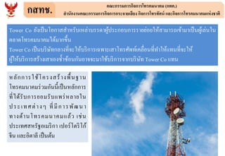 กสทช. คณะกรรมการกิจการโทรคมนาคม (กทค.)
สานักงานคณะกรรมการกิจการกระจายเสียง กิจการโทรทัศน์ และกิจการโทรคมนาคมแห่งชาติ
หลักการใช้โครงสร้างพื้นฐาน
โทรคมนาคมร่วมกันนี้เป็นหลักการ
ที่ได้รับการยอมรับแพร่หลายใน
ประเทศต่างๆ ที่มีการพัฒนา
ทางด้านโทรคมนาคมแล้ว เช่น
ประเทศสหรัฐอเมริกา เปอร์โตริโก้
จีน และอิตาลี เป็นต้น
Tower Co ยังเป็นโอกาสสาหรับเหล่าบรรดาผู้ประกอบการรายย่อยให้สามารถเข้ามาเป็นผู้เล่นใน
ตลาดโทรคมนาคมได้มากขึ้น
Tower Co เป็นบริษัทกลางที่จะให้บริการเฉพาะเสาโทรศัพท์เคลื่อนที่ทาให้แทนที่จะให้
ผู้ให้บริการสร้างเสาเองซ้าซ้อนกันอาจจะมาใช้บริการจากบริษัท Tower Co แทน
 