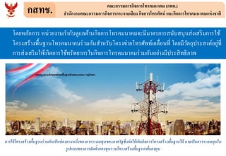 กสทช. คณะกรรมการกิจการโทรคมนาคม (กทค.)
สานักงานคณะกรรมการกิจการกระจายเสียง กิจการโทรทัศน์ และกิจการโทรคมนาคมแห่งชาติ
โดยหลักการ หน่วยงานกากับดูแลด้านกิจการโทรคมนาคมจะมีมาตรการสนับสนุนส่งเสริมการใช้
โครงสร้างพื้นฐานโทรคมนาคมร่วมกันสาหรับโครงข่ายโทรศัพท์เคลื่อนที่ โดยมีวัตถุประสงค์อยู่ที่
การส่งเสริมให้เกิดการใช้ทรัพยากรในกิจการโทรคมนาคมร่วมกันอย่างมีประสิทธิภาพ
การใช้โครงสร้างพื้นฐานร่วมกันเป็นช่องทางหนึ่งของการระดมทุนของภาครัฐซึ่งก่อให้เกิดกิจการโครงสร้างพื้นฐานได้ อาจเป็นการระดมทุนใน
รูปแบบของการจัดตั้งกองทุนรวมโครงสร้างพื้นฐานเพื่อลงทุน
 