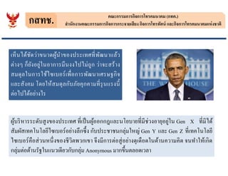 กสทช. คณะกรรมการกิจการโทรคมนาคม (กทค.)
สํานักงานคณะกรรมการกิจการกระจายเสียง กิจการโทรทัศน์ และกิจการโทรคมนาคมแห่งชาติ
เห็นได้ชัดว่าขนาดผู้นําของประเทศทีพัฒนาแล้ว
ต่างๆ ก็ยังอยู่ในอาการมึนงงไปไม่ถูก ว่าจะสร้าง
สมดุลในการใช้ไซเบอร์เพือการพัฒนาเศรษฐกิจ
และสังคม โดยให้สมดุลกับภัยคุกคามทีรุนแรงนี
ต่อไปได้อย่างไร
และสังคม โดยให้สมดุลกับภัยคุกคามทีรุนแรงนี
ต่อไปได้อย่างไร
ผู้บริหารระดับสูงของประเทศ ทีเป็นผู้ออกกฎและนโยบายทีมีช่วงอายุอยู่ใน Gen X ทีมิได้
สัมผัสเทคโนโลยีไซเบอร์อย่างลึกซึง กับประชาชนกลุ่มใหญ่ Gen Y และ Gen Z ทีเทคโนโลยี
ไซเบอร์คือส่วนหนึงของชีวิตพวกเขา จึงมีการต่อสู่อย่างดุเดือดในด้านความคิด จนทําให้เกิด
กลุ่มต่อต้านรัฐในแนวเดียวกับกลุ่ม Anonymous มากขึนตลอดเวลา
 