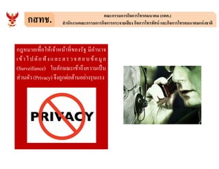 กสทช. คณะกรรมการกิจการโทรคมนาคม (กทค.)
สํานักงานคณะกรรมการกิจการกระจายเสียง กิจการโทรทัศน์ และกิจการโทรคมนาคมแห่งชาติ
กฎหมายเพือให้เจ้าหน้าทีของรัฐ มีอํานาจ
เข้าไปดักฟั งและตรวจสอบข้อมูล
(Surveillance) ในลักษณะเข้าถึงความเป็น
ส่วนตัว (Privacy) จึงถูกต่อต้านอย่างรุนแรง
 