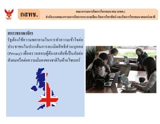 กสทช. คณะกรรมการกิจการโทรคมนาคม (กทค.)
สํานักงานคณะกรรมการกิจการกระจายเสียง กิจการโทรทัศน์ และกิจการโทรคมนาคมแห่งชาติ
สหราชอาณาจักร
รัฐต้องใช้ความพยายามในการทําความเข้าใจต่อ
ประชาชนในประเด็นการละเมิดสิทธิส่วนบุคคล
(Privacy) เพือตรวจสอบผู้ต้องสงสัยทีเป็นภัยต่อ
สังคมหรือต่อความมันคงของชาติในด้านไซเบอร์สังคมหรือต่อความมันคงของชาติในด้านไซเบอร์
 