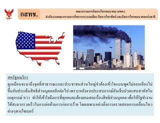 กสทช. คณะกรรมการกิจการโทรคมนาคม (กทค.)
สํานักงานคณะกรรมการกิจการกระจายเสียง กิจการโทรทัศน์ และกิจการโทรคมนาคมแห่งชาติ
สหรัฐอเมริกา
ดูเหมือนจะมาถึงจุดทีสาธารณะและประชาชนส่วนใหญ่จําต้องเข้าใจแบบพูดไม่ออกเถียงไม่
ขึนกับประเด็นสิทธิส่วนบุคคลอีกต่อไป เพราะหลังจากประสบการณ์อันเจ็บปวดแสนสาหัสใน
เหตุการณ์ 9/11 ทําให้เข้าใจถึงการทีทุกคนจะต้องยอมสละเรืองสิทธิส่วนบุคคล เพือให้รัฐทํางาน
ได้สะดวกรวดเร็วในการต่อต้านการก่อการร้าย โดยเฉพาะอย่างยิงการตรวจสอบการเคลือนไหว
ต่างๆทางไซเบอร์
 