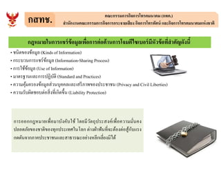 กสทช. คณะกรรมการกิจการโทรคมนาคม (กทค.)
สํานักงานคณะกรรมการกิจการกระจายเสียง กิจการโทรทัศน์ และกิจการโทรคมนาคมแห่งชาติ
• ชนิดของข้อมูล (Kinds of Information)
• กระบวนการแชร์ข้อมูล (Information-Sharing Process)
• การใช้ข้อมูล (Use of Information)
• มาตรฐานและการปฏิบัติ (Standard and Practices)
• ความคุ้มครองข้อมูลส่วนบุคคลและเสรีภาพของประชาชน (Privacy and Civil Liberties)
กฎหมายในการแชร์ข้อมูลเพือการต่อต้านการโจมตีไซเบอร์มีหัวข้อทีสําคัญดังนี
• ความคุ้มครองข้อมูลส่วนบุคคลและเสรีภาพของประชาชน (Privacy and Civil Liberties)
• ความรับผิดชอบต่อสิงทีเกิดขึน (Liability Protection)
การออกกฎหมายเพือมาบังคับใช้ โดยมีวัตถุประสงค์เพือความมันคง
ปลอดภัยของชาติของทุกประเทศในโลก ต่างฝ่าฟันทีจะต้องต่อสู้กับแรง
กดดันจากภาคประชาชนและสาธารณะอย่างหลีกเลียงมิได้
 