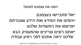 ‫למותג‬ ‫עצמכם‬ ‫את‬ ‫הפכו‬!
•‫בעצמכם‬ ‫תתביישו‬ ‫אל‬
•‫שצברתם‬ ‫הידע‬ ‫ואת‬ ‫המידע‬ ‫את‬ ‫הפיצו‬
•‫שלכם‬ ‫התעודות‬ ‫את‬ ‫פרסמו‬
•‫הבא‬ ‫שהמעסיק‬ ‫וצריכים‬ ‫רוצים‬ ‫אתם‬
‫עבודה‬ ‫ראיון‬ ‫לפני‬ ‫אתכם‬ ‫יראה‬ ‫שלכם‬
 