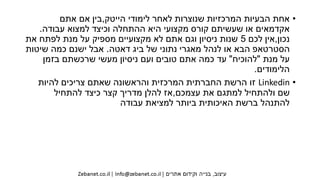 •‫הייטק‬ ‫לימודי‬ ‫לאחר‬ ‫שנוצרות‬ ‫המרכזיות‬ ‫הבעיות‬ ‫אחת‬,‫אתם‬ ‫אם‬ ‫בין‬
‫עבודה‬ ‫למצוא‬ ‫וכיצד‬ ‫ההתחלה‬ ‫היא‬ ‫מקצועי‬ ‫קורס‬ ‫שעשיתם‬ ‫או‬ ‫אקדמאים‬.
‫נכון‬,‫לכם‬ ‫אין‬5‫את‬ ‫לפתח‬ ‫מנת‬ ‫על‬ ‫מספיק‬ ‫מקצועיים‬ ‫לא‬ ‫אתם‬ ‫וגם‬ ‫ניסיון‬ ‫שנות‬
‫דאטה‬ ‫ביג‬ ‫של‬ ‫נתוני‬ ‫מאגרי‬ ‫לנהל‬ ‫או‬ ‫הבא‬ ‫הסטרטאפ‬.‫שיטות‬ ‫כמה‬ ‫ישנם‬ ‫אבל‬
‫מנת‬ ‫על‬"‫להוכיח‬"‫בזמן‬ ‫שרכשתם‬ ‫מעשי‬ ‫ניסיון‬ ‫ועם‬ ‫טובים‬ ‫אתם‬ ‫כמה‬ ‫עד‬
‫הלימודים‬.
•Linkedin‫להיות‬ ‫צריכים‬ ‫שאתם‬ ‫והראשונה‬ ‫המרכזית‬ ‫החברתית‬ ‫הרשת‬ ‫זו‬
‫עצמכם‬ ‫את‬ ‫למתגם‬ ‫ולהתחיל‬ ‫שם‬,‫להתחיל‬ ‫כיצד‬ ‫קצר‬ ‫מדריך‬ ‫להלן‬ ‫אז‬
‫עבודה‬ ‫למציאת‬ ‫ביותר‬ ‫האיכותית‬ ‫ברשת‬ ‫להתנהל‬
 