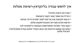 ‫בלינקדאין‬ ‫עבודה‬ ‫לחפש‬ ‫איך‬-‫מטלות‬ ‫רשימת‬
•‫הפרופיל‬ ‫נראות‬ ‫את‬ ‫שפרו‬
•‫והקבוצות‬ ‫הקשר‬ ‫אנשי‬ ‫מספר‬ ‫את‬ ‫הגדילו‬
•‫נוכחות‬ ‫ולייצר‬ ‫משרות‬ ‫לאתר‬ ‫מנת‬ ‫על‬ ‫עניין‬ ‫לקבוצות‬ ‫הרשמו‬
•‫שלכם‬ ‫למקוצע‬ ‫הנוגעים‬ ‫מעניינים‬ ‫תכנים‬ ‫פרסמו‬
•‫לכם‬ ‫הרלוונטיות‬ ‫בקבוצות‬ ‫המתפרסמות‬ ‫משרות‬ ‫אחרי‬ ‫עקבו‬
•‫אופטימיזציה‬ ‫בעזרת‬ ‫שלכם‬ ‫העתידי‬ ‫הבוס‬ ‫את‬ ‫והרשימו‬ ‫עצמכם‬ ‫את‬ ‫מתגו‬
‫שלכם‬ ‫לפרופיל‬
 