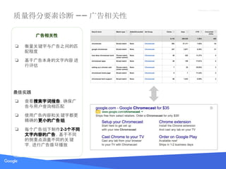 Proprietary + Confidential
质量得分要素诊断 —— 广告相关性
广告相关性
❏ 衡量关键字与广告之间的匹
配程度
❏ 基于广告本身的文字内容 进
行评估
最佳实践
❏ 查看搜索字词报告，确保广
告与用户查询相匹配
❏ 使用广告内容和关键字都更
精确的更小的广告组
❏ 每个广告组下制作2-3个不同
文字内容的广告，基于不同
的侧重点涵盖不同的关键
字，进行广告循环播放
 