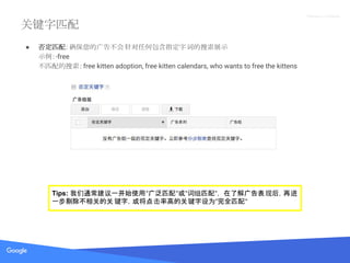 Proprietary + Confidential
关键字匹配
● 否定匹配: 确保您的广告不会针对任何包含指定字词的搜索展示
示例：-free
不匹配的搜索：free kitten adoption, free kitten calendars, who wants to free the kittens
Tips: 我们通常建议一开始使用“广泛匹配“或“词组匹配“， 在了解广告表现后，再进
一步剔除不相关的关 键字，或将点击率高的关键字设为“完全匹配“
 