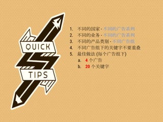 Confidential & Proprietary
1. 不同的国家 - 不同的广告系列
2. 不同的业务 - 不同的广告系列
3. 不同的产品类别 - 不同广告组
4. 不同广告组下的关键字不要重叠
5. 最佳做法 (每个广告组下)
a. 4 个广告
b. 20 个关键字
 
