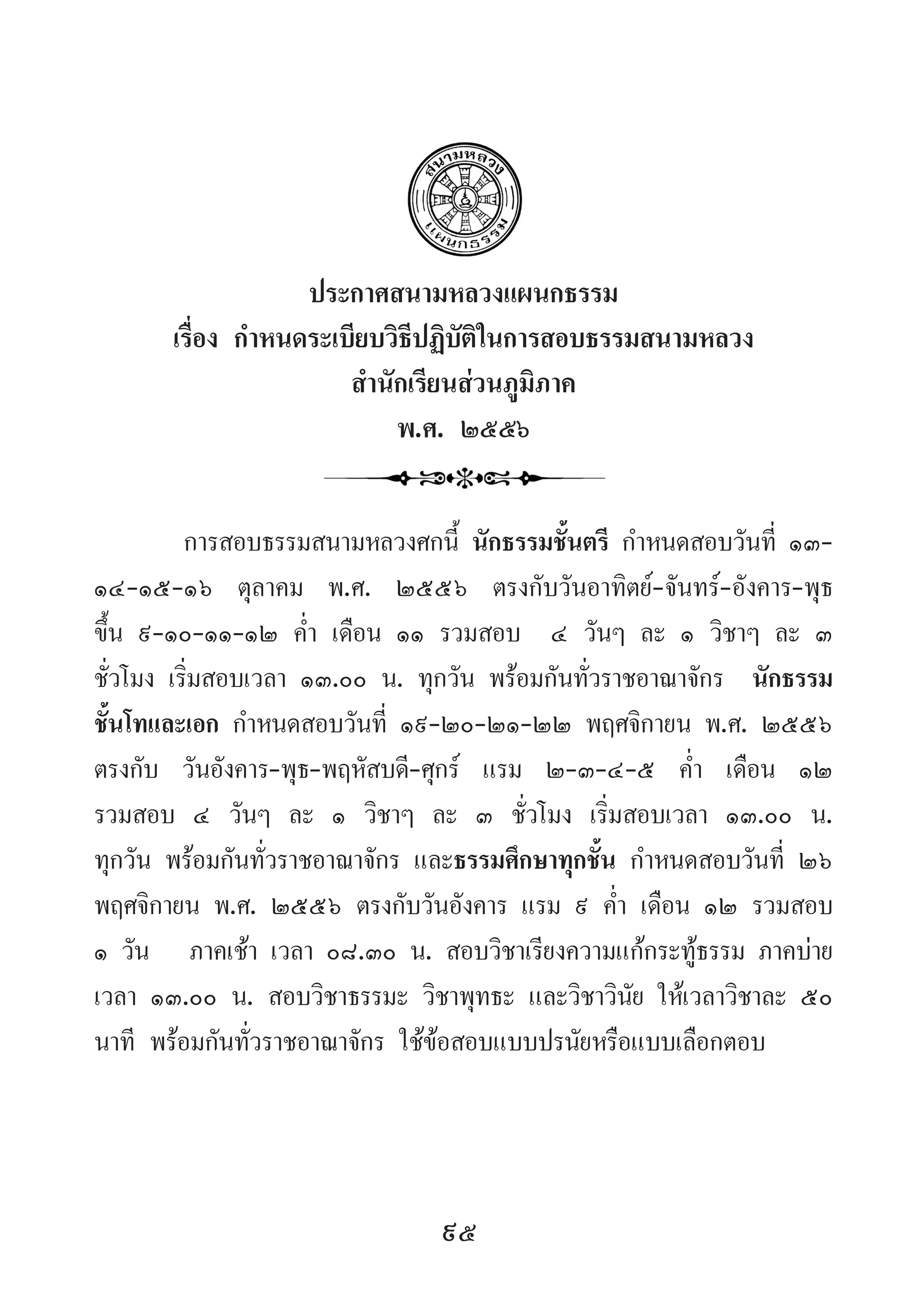95
ประกาศสนามหลวงแผนกธรรม
เรื่อง ก�ำหนดระเบียบวิธีปฏิบัติในการสอบธรรมสนามหลวง
ส�ำนักเรียนส่วนภูมิภาค
พ.ศ. ๒๕๕๖
การสอบธรรมสนามหลวงศกนี้ นักธรรมชั้นตรี ก�ำหนดสอบวันที่ ๑๓-
๑๔-๑๕-๑๖ ตุลาคม พ.ศ. ๒๕๕๖ ตรงกับวันอาทิตย์-จันทร์-อังคาร-พุธ
ขึ้น ๙-๑๐-๑๑-๑๒ ค�่ำ เดือน ๑๑ รวมสอบ  ๔ วันๆ ละ ๑ วิชาๆ ละ ๓
ชั่วโมง เริ่มสอบเวลา ๑๓.๐๐ น. ทุกวัน พร้อมกันทั่วราชอาณาจักร  นักธรรม
ชั้นโทและเอก ก�ำหนดสอบวันที่ ๑๙-๒๐-๒๑-๒๒ พฤศจิกายน พ.ศ. ๒๕๕๖  
ตรงกับ วันอังคาร-พุธ-พฤหัสบดี-ศุกร์ แรม ๒-๓-๔-๕ ค�่ำ  เดือน ๑๒
รวมสอบ ๔ วันๆ ละ ๑ วิชาๆ ละ ๓ ชั่วโมง เริ่มสอบเวลา ๑๓.๐๐ น.
ทุกวัน พร้อมกันทั่วราชอาณาจักร และธรรมศึกษาทุกชั้น ก�ำหนดสอบวันที่ ๒๖
พฤศจิกายน พ.ศ. ๒๕๕๖ ตรงกับวันอังคาร แรม ๙ ค�่ำ เดือน ๑๒ รวมสอบ
๑ วัน   ภาคเช้า เวลา ๐๘.๓๐ น. สอบวิชาเรียงความแก้กระทู้ธรรม ภาคบ่าย
เวลา ๑๓.๐๐ น. สอบวิชาธรรมะ วิชาพุทธะ และวิชาวินัย ให้เวลาวิชาละ ๕๐
นาที พร้อมกันทั่วราชอาณาจักร ใช้ข้อสอบแบบปรนัยหรือแบบเลือกตอบ
 