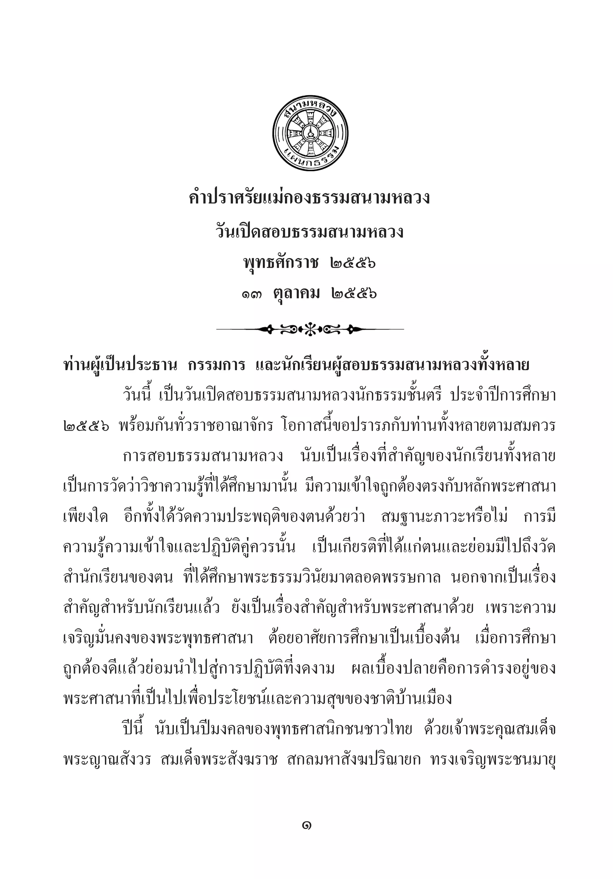 1
ค�ำปราศรัยแม่กองธรรมสนามหลวง
วันเปิดสอบธรรมสนามหลวง
พุทธศักราช ๒๕๕๖
๑๓ ตุลาคม ๒๕๕๖
ท่านผู้เป็นประธาน กรรมการ และนักเรียนผู้สอบธรรมสนามหลวงทั้งหลาย
วันนี้ เป็นวันเปิดสอบธรรมสนามหลวงนักธรรมชั้นตรี ประจ�ำปีการศึกษา
๒๕๕๖ พร้อมกันทั่วราชอาณาจักร โอกาสนี้ขอปรารภกับท่านทั้งหลายตามสมควร
การสอบธรรมสนามหลวง นับเป็นเรื่องที่ส�ำคัญของนักเรียนทั้งหลาย
เป็นการวัดว่าวิชาความรู้ที่ได้ศึกษามานั้น มีความเข้าใจถูกต้องตรงกับหลักพระศาสนา
เพียงใด อีกทั้งได้วัดความประพฤติของตนด้วยว่า สมฐานะภาวะหรือไม่ การมี
ความรู้ความเข้าใจและปฏิบัติคู่ควรนั้น เป็นเกียรติที่ได้แก่ตนและย่อมมีไปถึงวัด
ส�ำนักเรียนของตน ที่ได้ศึกษาพระธรรมวินัยมาตลอดพรรษกาล นอกจากเป็นเรื่อง
ส�ำคัญส�ำหรับนักเรียนแล้ว ยังเป็นเรื่องส�ำคัญส�ำหรับพระศาสนาด้วย เพราะความ
เจริญมั่นคงของพระพุทธศาสนา ต้อยอาศัยการศึกษาเป็นเบื้องต้น เมื่อการศึกษา
ถูกต้องดีแล้วย่อมน�ำไปสู่การปฏิบัติที่งดงาม ผลเบื้องปลายคือการด�ำรงอยู่ของ
พระศาสนาที่เป็นไปเพื่อประโยชน์และความสุขของชาติบ้านเมือง
ปีนี้ นับเป็นปีมงคลของพุทธศาสนิกชนชาวไทย ด้วยเจ้าพระคุณสมเด็จ
พระญาณสังวร สมเด็จพระสังฆราช สกลมหาสังฆปริณายก ทรงเจริญพระชนมายุ
 