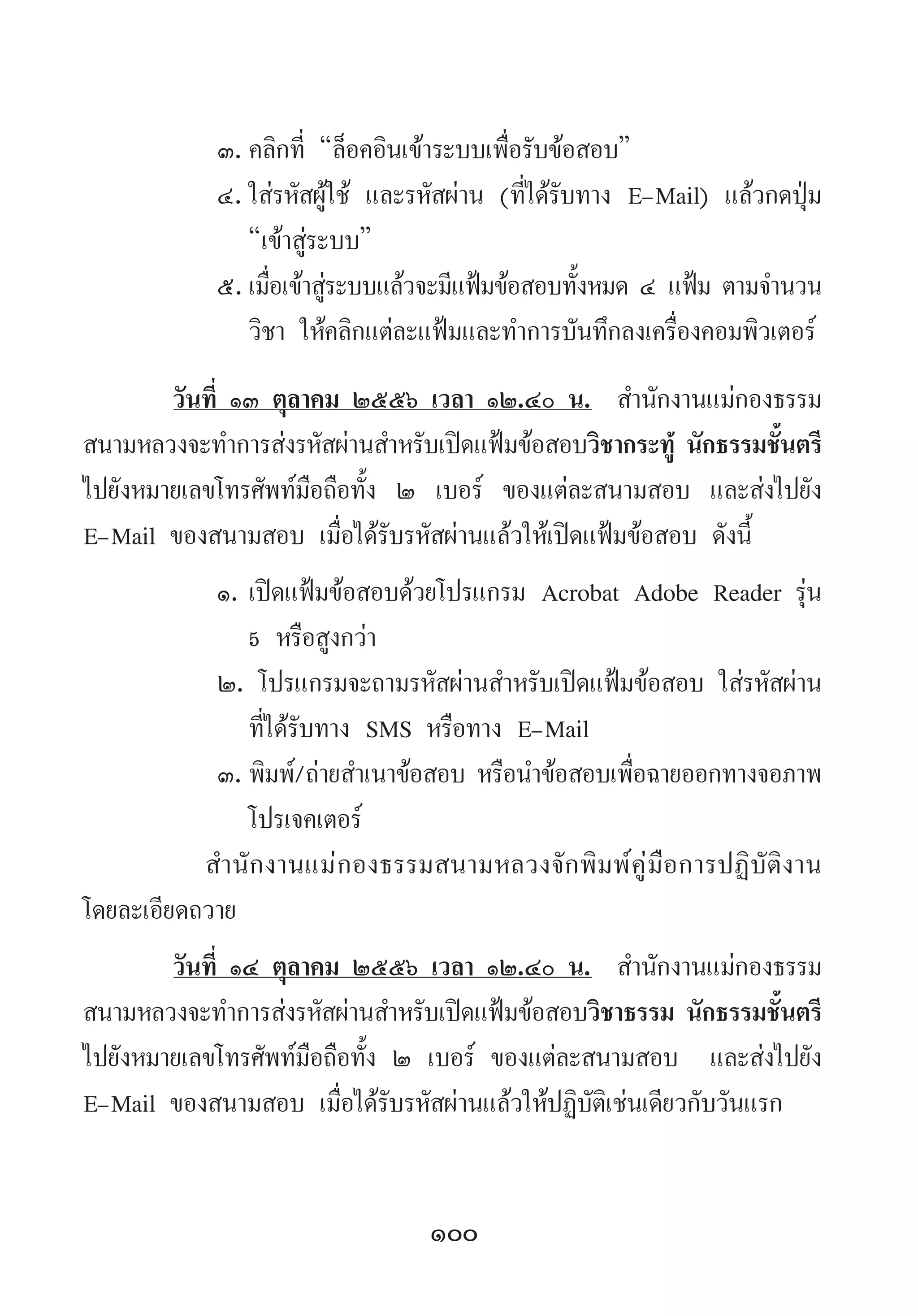 100
๓.	คลิกที่ “ล็อคอินเข้าระบบเพื่อรับข้อสอบ”  
๔.	ใส่รหัสผู้ใช้ และรหัสผ่าน (ที่ได้รับทาง E-Mail) แล้วกดปุ่ม
“เข้าสู่ระบบ”
๕.	เมื่อเข้าสู่ระบบแล้วจะมีแฟ้มข้อสอบทั้งหมด ๔ แฟ้ม ตามจ�ำนวน
วิชา ให้คลิกแต่ละแฟ้มและท�ำการบันทึกลงเครื่องคอมพิวเตอร์
วันที่ ๑๓ ตุลาคม ๒๕๕๖ เวลา ๑๒.๔๐ น.  ส�ำนักงานแม่กองธรรม
สนามหลวงจะท�ำการส่งรหัสผ่านส�ำหรับเปิดแฟ้มข้อสอบวิชากระทู้ นักธรรมชั้นตรี
ไปยังหมายเลขโทรศัพท์มือถือทั้ง ๒ เบอร์ ของแต่ละสนามสอบ และส่งไปยัง
E-Mail ของสนามสอบ เมื่อได้รับรหัสผ่านแล้วให้เปิดแฟ้มข้อสอบ ดังนี้
๑.	เปิดแฟ้มข้อสอบด้วยโปรแกรม Acrobat Adobe Reader รุ่น
5 หรือสูงกว่า
๒. โปรแกรมจะถามรหัสผ่านส�ำหรับเปิดแฟ้มข้อสอบ ใส่รหัสผ่าน
ที่ได้รับทาง SMS หรือทาง E-Mail
๓.	พิมพ์/ถ่ายส�ำเนาข้อสอบ หรือน�ำข้อสอบเพื่อฉายออกทางจอภาพ
โปรเจคเตอร์
ส�ำนักงานแม่กองธรรมสนามหลวงจักพิมพ์คู่มือการปฏิบัติงาน
โดยละเอียดถวาย
วันที่ ๑๔ ตุลาคม ๒๕๕๖ เวลา ๑๒.๔๐ น.  ส�ำนักงานแม่กองธรรม
สนามหลวงจะท�ำการส่งรหัสผ่านส�ำหรับเปิดแฟ้มข้อสอบวิชาธรรม นักธรรมชั้นตรี
ไปยังหมายเลขโทรศัพท์มือถือทั้ง ๒ เบอร์ ของแต่ละสนามสอบ  และส่งไปยัง
E-Mail ของสนามสอบ เมื่อได้รับรหัสผ่านแล้วให้ปฏิบัติเช่นเดียวกับวันแรก
 