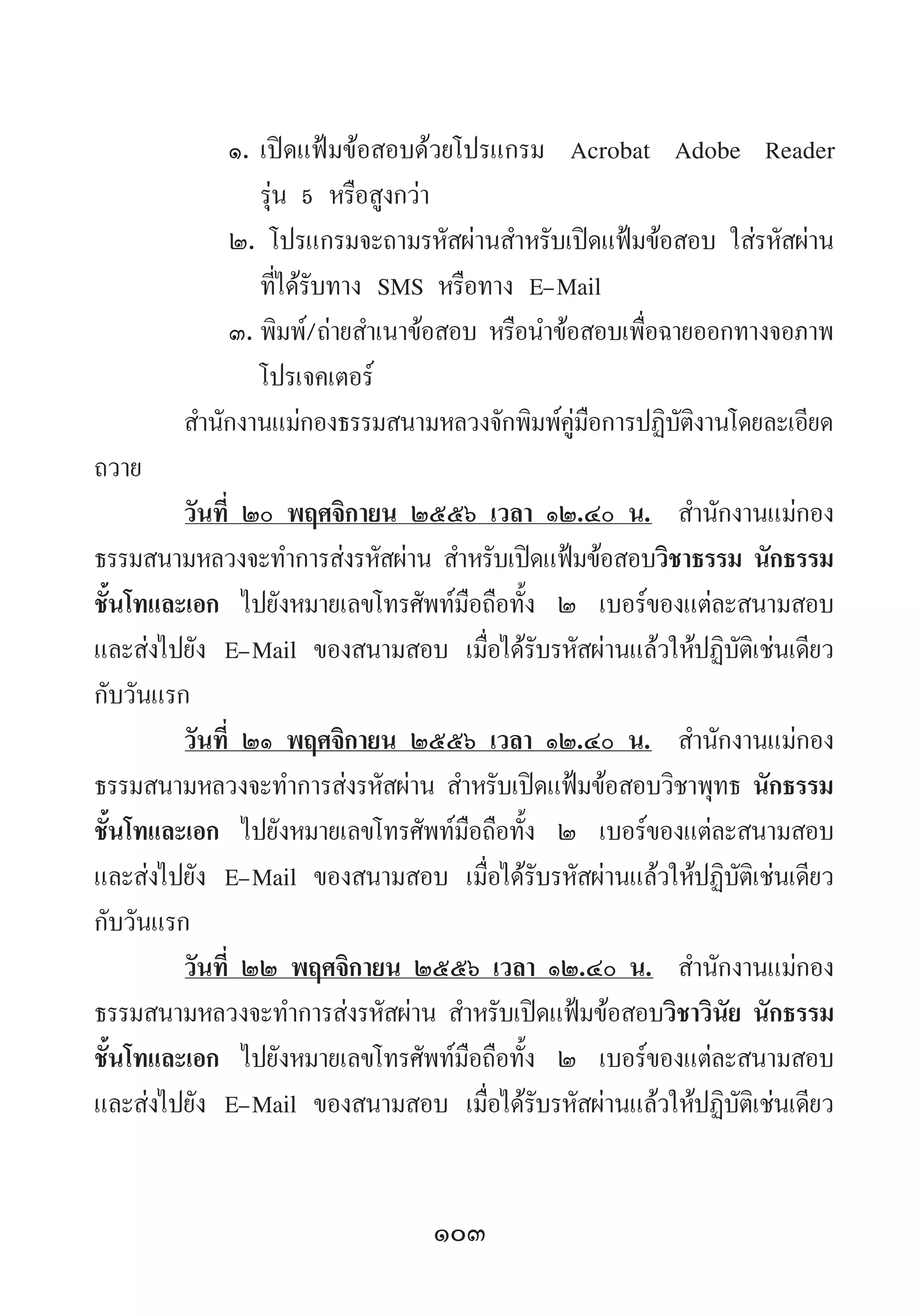 103
๑.	เปิดแฟ้มข้อสอบด้วยโปรแกรม Acrobat Adobe Reader
รุ่น 5 หรือสูงกว่า
๒. โปรแกรมจะถามรหัสผ่านส�ำหรับเปิดแฟ้มข้อสอบ ใส่รหัสผ่าน
ที่ได้รับทาง SMS หรือทาง E-Mail
๓.	พิมพ์/ถ่ายส�ำเนาข้อสอบ หรือน�ำข้อสอบเพื่อฉายออกทางจอภาพ
โปรเจคเตอร์
ส�ำนักงานแม่กองธรรมสนามหลวงจักพิมพ์คู่มือการปฏิบัติงานโดยละเอียด
ถวาย
วันที่ ๒๐ พฤศจิกายน ๒๕๕๖ เวลา ๑๒.๔๐ น.  ส�ำนักงานแม่กอง
ธรรมสนามหลวงจะท�ำการส่งรหัสผ่าน ส�ำหรับเปิดแฟ้มข้อสอบวิชาธรรม นักธรรม
ชั้นโทและเอก ไปยังหมายเลขโทรศัพท์มือถือทั้ง ๒ เบอร์ของแต่ละสนามสอบ
และส่งไปยัง E-Mail ของสนามสอบ เมื่อได้รับรหัสผ่านแล้วให้ปฏิบัติเช่นเดียว
กับวันแรก
วันที่ ๒๑ พฤศจิกายน ๒๕๕๖ เวลา ๑๒.๔๐ น.  ส�ำนักงานแม่กอง
ธรรมสนามหลวงจะท�ำการส่งรหัสผ่าน ส�ำหรับเปิดแฟ้มข้อสอบวิชาพุทธ นักธรรม
ชั้นโทและเอก ไปยังหมายเลขโทรศัพท์มือถือทั้ง ๒ เบอร์ของแต่ละสนามสอบ
และส่งไปยัง E-Mail ของสนามสอบ เมื่อได้รับรหัสผ่านแล้วให้ปฏิบัติเช่นเดียว
กับวันแรก
วันที่ ๒๒ พฤศจิกายน ๒๕๕๖ เวลา ๑๒.๔๐ น.  ส�ำนักงานแม่กอง
ธรรมสนามหลวงจะท�ำการส่งรหัสผ่าน ส�ำหรับเปิดแฟ้มข้อสอบวิชาวินัย นักธรรม
ชั้นโทและเอก ไปยังหมายเลขโทรศัพท์มือถือทั้ง ๒ เบอร์ของแต่ละสนามสอบ
และส่งไปยัง E-Mail ของสนามสอบ เมื่อได้รับรหัสผ่านแล้วให้ปฏิบัติเช่นเดียว
 