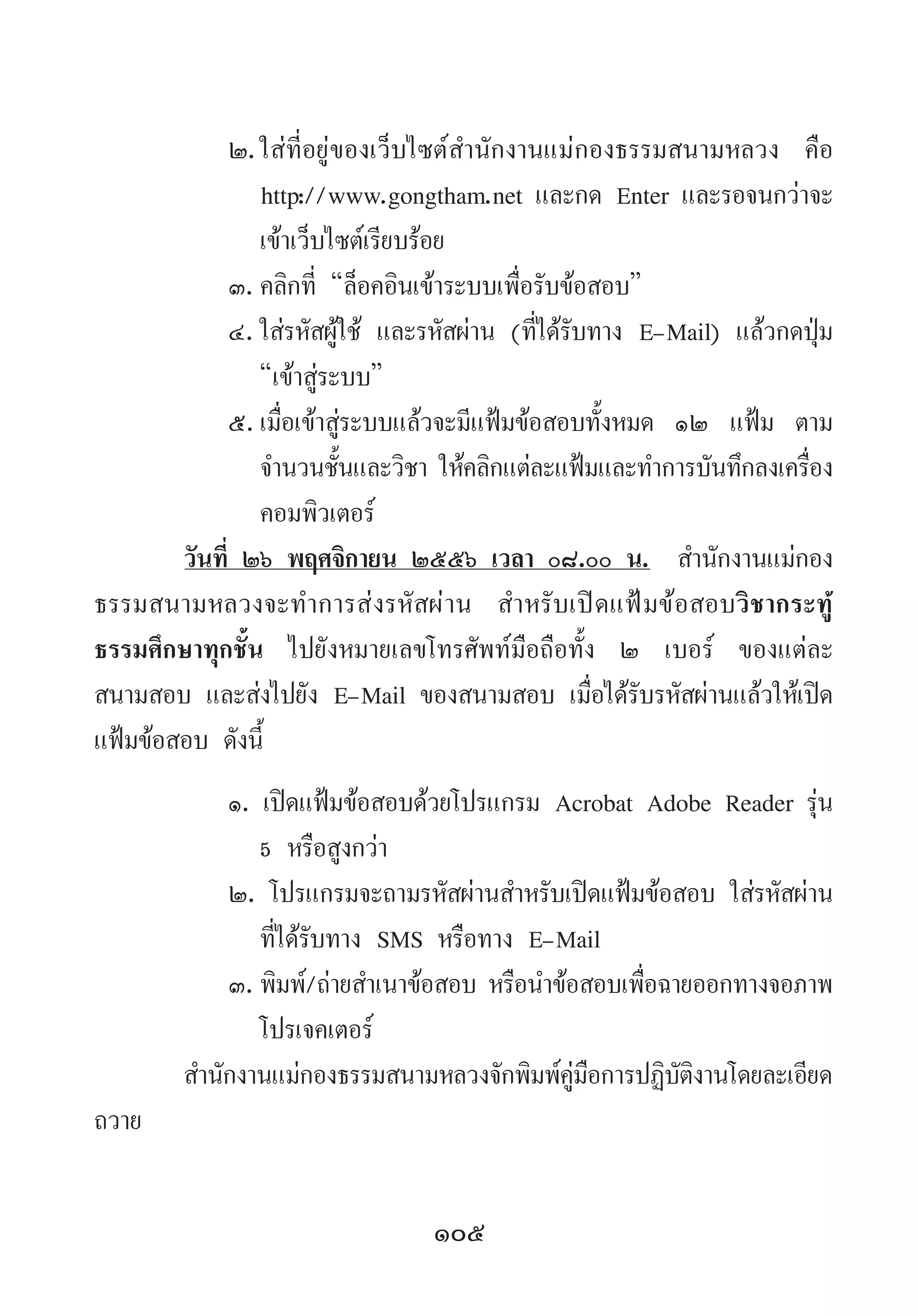 105
๒.	ใส่ที่อยู่ของเว็บไซต์ส�ำนักงานแม่กองธรรมสนามหลวง คือ
http://www.gongtham.net และกด Enter และรอจนกว่าจะ
เข้าเว็บไซต์เรียบร้อย
๓.	คลิกที่ “ล็อคอินเข้าระบบเพื่อรับข้อสอบ”
๔.	ใส่รหัสผู้ใช้ และรหัสผ่าน (ที่ได้รับทาง E-Mail) แล้วกดปุ่ม
“เข้าสู่ระบบ”
๕.	เมื่อเข้าสู่ระบบแล้วจะมีแฟ้มข้อสอบทั้งหมด ๑๒ แฟ้ม ตาม
จ�ำนวนชั้นและวิชา ให้คลิกแต่ละแฟ้มและท�ำการบันทึกลงเครื่อง
คอมพิวเตอร์
วันที่ ๒๖ พฤศจิกายน ๒๕๕๖ เวลา ๐๘.๐๐ น.  ส�ำนักงานแม่กอง
ธรรมสนามหลวงจะท�ำการส่งรหัสผ่าน ส�ำหรับเปิดแฟ้มข้อสอบวิชากระทู้
ธรรมศึกษาทุกชั้น ไปยังหมายเลขโทรศัพท์มือถือทั้ง ๒ เบอร์ ของแต่ละ
สนามสอบ และส่งไปยัง E-Mail ของสนามสอบ เมื่อได้รับรหัสผ่านแล้วให้เปิด
แฟ้มข้อสอบ ดังนี้
๑. เปิดแฟ้มข้อสอบด้วยโปรแกรม Acrobat Adobe Reader รุ่น
5 หรือสูงกว่า
๒. โปรแกรมจะถามรหัสผ่านส�ำหรับเปิดแฟ้มข้อสอบ ใส่รหัสผ่าน
ที่ได้รับทาง SMS หรือทาง E-Mail
๓.	พิมพ์/ถ่ายส�ำเนาข้อสอบ หรือน�ำข้อสอบเพื่อฉายออกทางจอภาพ
โปรเจคเตอร์
ส�ำนักงานแม่กองธรรมสนามหลวงจักพิมพ์คู่มือการปฏิบัติงานโดยละเอียด
ถวาย
 