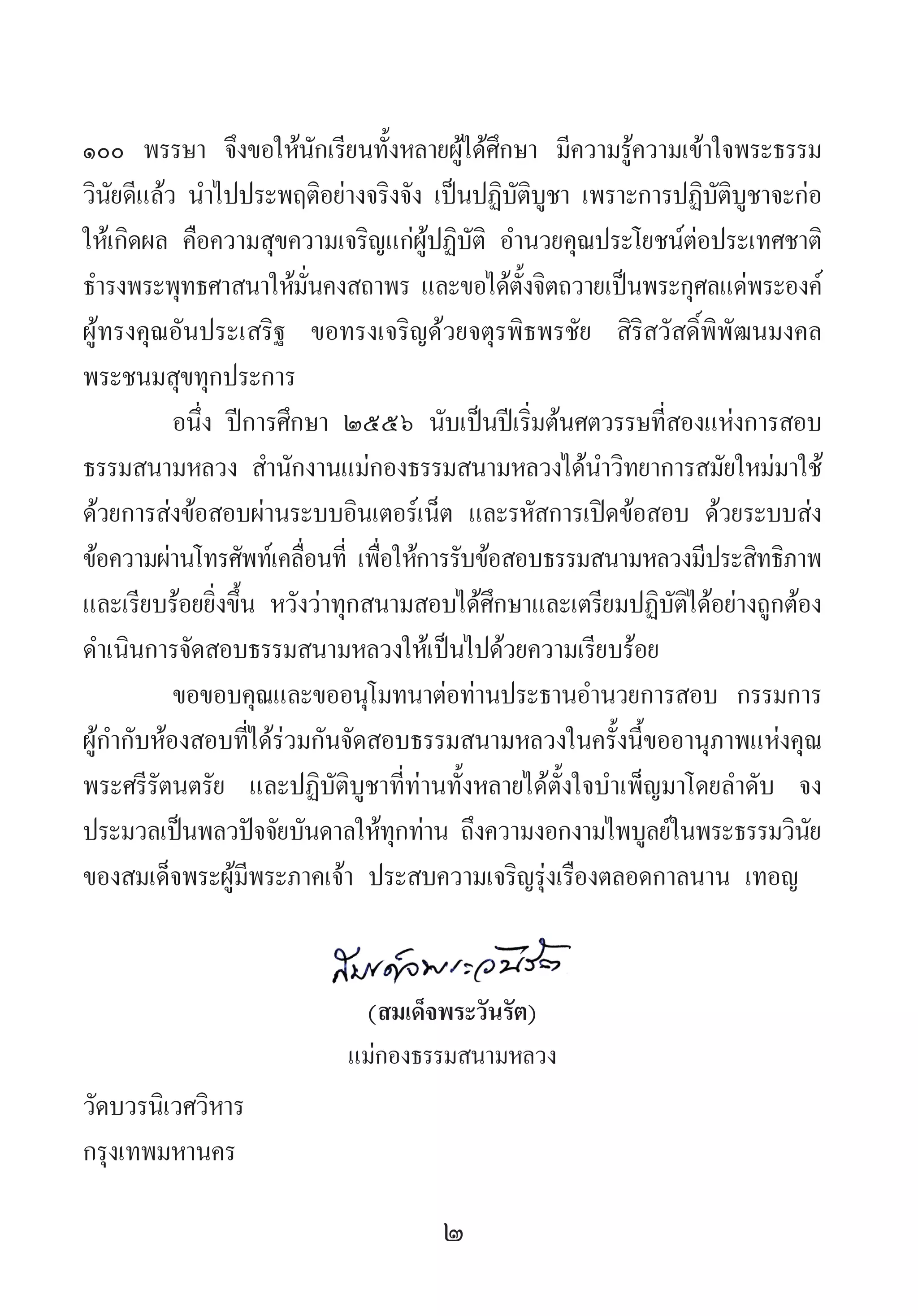 2
๑๐๐ พรรษา จึงขอให้นักเรียนทั้งหลายผู้ได้ศึกษา มีความรู้ความเข้าใจพระธรรม
วินัยดีแล้ว น�ำไปประพฤติอย่างจริงจัง เป็นปฏิบัติบูชา เพราะการปฏิบัติบูชาจะก่อ
ให้เกิดผล คือความสุขความเจริญแก่ผู้ปฏิบัติ อ�ำนวยคุณประโยชน์ต่อประเทศชาติ
ธ�ำรงพระพุทธศาสนาให้มั่นคงสถาพร และขอได้ตั้งจิตถวายเป็นพระกุศลแด่พระองค์
ผู้ทรงคุณอันประเสริฐ ขอทรงเจริญด้วยจตุรพิธพรชัย สิริสวัสดิ์พิพัฒนมงคล
พระชนมสุขทุกประการ
อนึ่ง ปีการศึกษา ๒๕๕๖ นับเป็นปีเริ่มต้นศตวรรษที่สองแห่งการสอบ
ธรรมสนามหลวง ส�ำนักงานแม่กองธรรมสนามหลวงได้น�ำวิทยาการสมัยใหม่มาใช้
ด้วยการส่งข้อสอบผ่านระบบอินเตอร์เน็ต และรหัสการเปิดข้อสอบ ด้วยระบบส่ง
ข้อความผ่านโทรศัพท์เคลื่อนที่ เพื่อให้การรับข้อสอบธรรมสนามหลวงมีประสิทธิภาพ
และเรียบร้อยยิ่งขึ้น หวังว่าทุกสนามสอบได้ศึกษาและเตรียมปฏิบัติได้อย่างถูกต้อง
ด�ำเนินการจัดสอบธรรมสนามหลวงให้เป็นไปด้วยความเรียบร้อย
ขอขอบคุณและขออนุโมทนาต่อท่านประธานอ�ำนวยการสอบ กรรมการ
ผู้ก�ำกับห้องสอบที่ได้ร่วมกันจัดสอบธรรมสนามหลวงในครั้งนี้ขออานุภาพแห่งคุณ
พระศรีรัตนตรัย และปฏิบัติบูชาที่ท่านทั้งหลายได้ตั้งใจบ�ำเพ็ญมาโดยล�ำดับ จง
ประมวลเป็นพลวปัจจัยบันดาลให้ทุกท่าน ถึงความงอกงามไพบูลย์ในพระธรรมวินัย
ของสมเด็จพระผู้มีพระภาคเจ้า ประสบความเจริญรุ่งเรืองตลอดกาลนาน เทอญ
(สมเด็จพระวันรัต)
แม่กองธรรมสนามหลวง
วัดบวรนิเวศวิหาร
กรุงเทพมหานคร
 