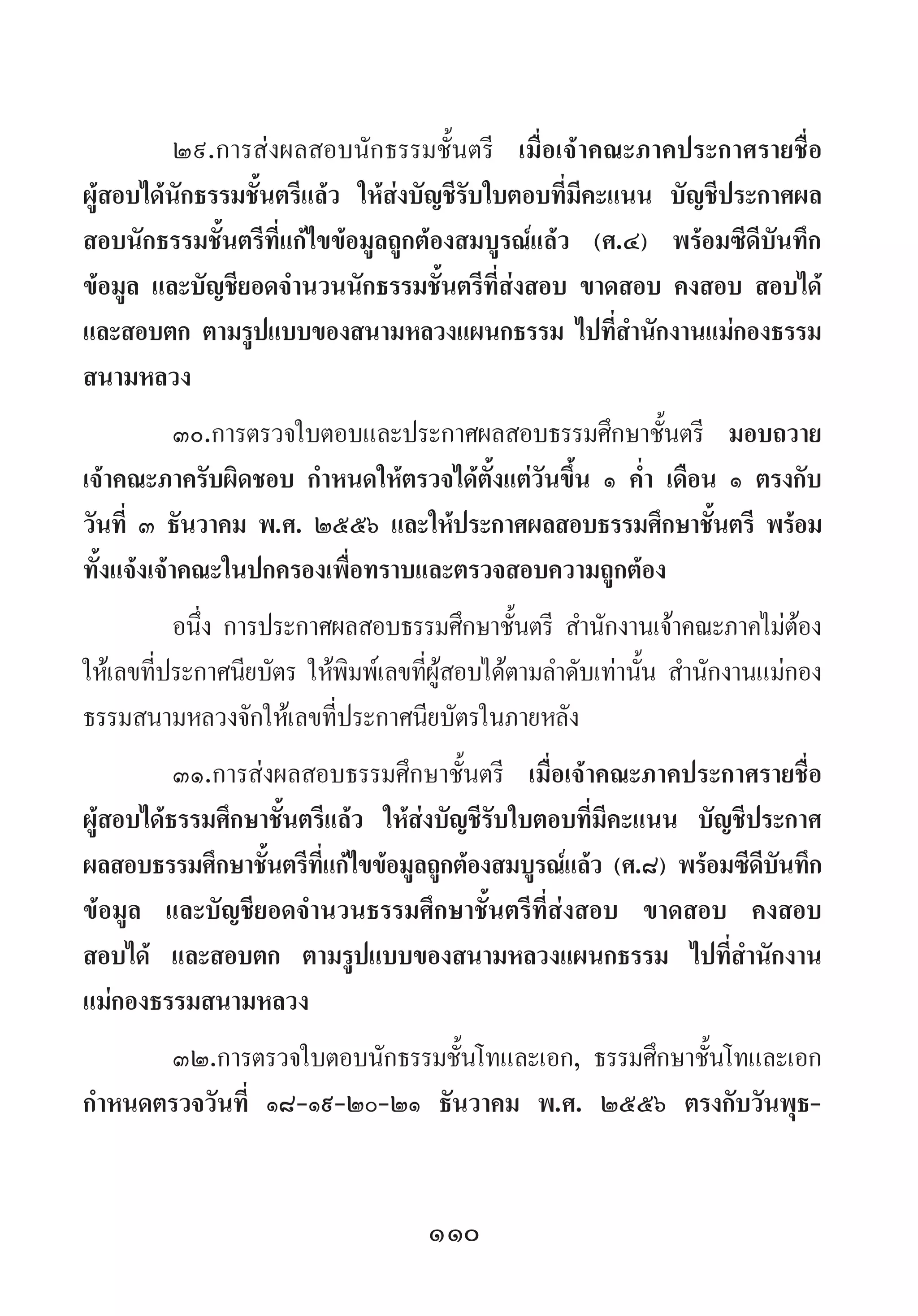 110
๒๙.การส่งผลสอบนักธรรมชั้นตรี เมื่อเจ้าคณะภาคประกาศรายชื่อ
ผู้สอบได้นักธรรมชั้นตรีแล้ว ให้ส่งบัญชีรับใบตอบที่มีคะแนน บัญชีประกาศผล
สอบนักธรรมชั้นตรีที่แก้ไขข้อมูลถูกต้องสมบูรณ์แล้ว (ศ.๔) พร้อมซีดีบันทึก
ข้อมูล และบัญชียอดจ�ำนวนนักธรรมชั้นตรีที่ส่งสอบ ขาดสอบ คงสอบ สอบได้
และสอบตก ตามรูปแบบของสนามหลวงแผนกธรรม ไปที่ส�ำนักงานแม่กองธรรม
สนามหลวง
๓๐.การตรวจใบตอบและประกาศผลสอบธรรมศึกษาชั้นตรี มอบถวาย
เจ้าคณะภาครับผิดชอบ ก�ำหนดให้ตรวจได้ตั้งแต่วันขึ้น ๑ ค�่ำ เดือน ๑ ตรงกับ
วันที่ ๓ ธันวาคม พ.ศ. ๒๕๕๖ และให้ประกาศผลสอบธรรมศึกษาชั้นตรี พร้อม
ทั้งแจ้งเจ้าคณะในปกครองเพื่อทราบและตรวจสอบความถูกต้อง
อนึ่ง การประกาศผลสอบธรรมศึกษาชั้นตรี ส�ำนักงานเจ้าคณะภาคไม่ต้อง
ให้เลขที่ประกาศนียบัตร ให้พิมพ์เลขที่ผู้สอบได้ตามล�ำดับเท่านั้น ส�ำนักงานแม่กอง
ธรรมสนามหลวงจักให้เลขที่ประกาศนียบัตรในภายหลัง
๓๑.การส่งผลสอบธรรมศึกษาชั้นตรี เมื่อเจ้าคณะภาคประกาศรายชื่อ
ผู้สอบได้ธรรมศึกษาชั้นตรีแล้ว ให้ส่งบัญชีรับใบตอบที่มีคะแนน บัญชีประกาศ
ผลสอบธรรมศึกษาชั้นตรีที่แก้ไขข้อมูลถูกต้องสมบูรณ์แล้ว (ศ.๘) พร้อมซีดีบันทึก
ข้อมูล และบัญชียอดจ�ำนวนธรรมศึกษาชั้นตรีที่ส่งสอบ ขาดสอบ คงสอบ
สอบได้ และสอบตก ตามรูปแบบของสนามหลวงแผนกธรรม ไปที่ส�ำนักงาน
แม่กองธรรมสนามหลวง
๓๒.การตรวจใบตอบนักธรรมชั้นโทและเอก, ธรรมศึกษาชั้นโทและเอก
ก�ำหนดตรวจวันที่ ๑๘-๑๙-๒๐-๒๑ ธันวาคม พ.ศ. ๒๕๕๖ ตรงกับวันพุธ-
 