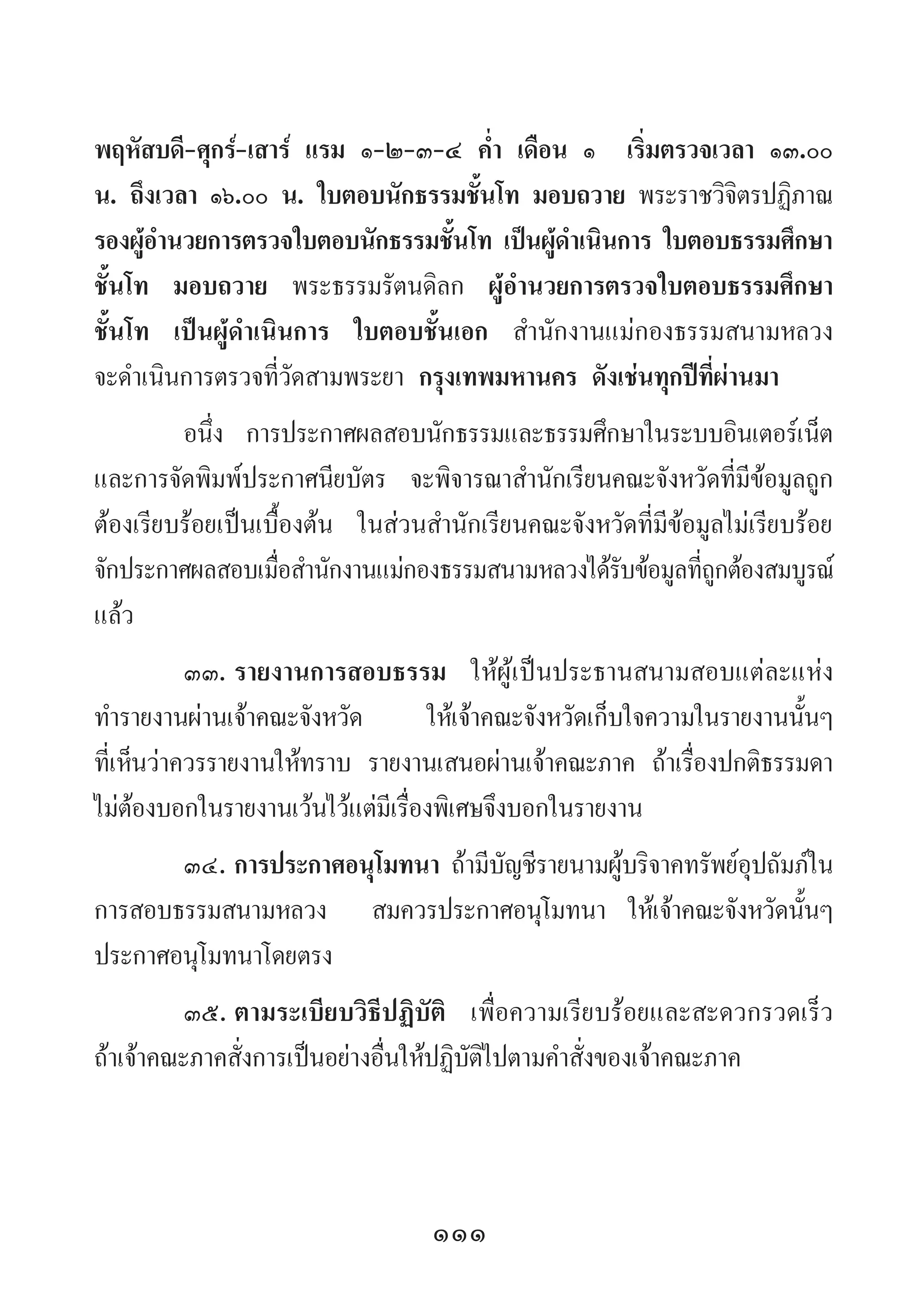 111
พฤหัสบดี-ศุกร์-เสาร์ แรม ๑-๒-๓-๔ ค�่ำ เดือน ๑ เริ่มตรวจเวลา ๑๓.๐๐
น. ถึงเวลา ๑๖.๐๐ น. ใบตอบนักธรรมชั้นโท มอบถวาย พระราชวิจิตรปฏิภาณ
รองผู้อ�ำนวยการตรวจใบตอบนักธรรมชั้นโท เป็นผู้ด�ำเนินการ ใบตอบธรรมศึกษา
ชั้นโท มอบถวาย พระธรรมรัตนดิลก ผู้อ�ำนวยการตรวจใบตอบธรรมศึกษา
ชั้นโท เป็นผู้ด�ำเนินการ ใบตอบชั้นเอก ส�ำนักงานแม่กองธรรมสนามหลวง
จะด�ำเนินการตรวจที่วัดสามพระยา กรุงเทพมหานคร ดังเช่นทุกปีที่ผ่านมา
อนึ่ง การประกาศผลสอบนักธรรมและธรรมศึกษาในระบบอินเตอร์เน็ต
และการจัดพิมพ์ประกาศนียบัตร จะพิจารณาส�ำนักเรียนคณะจังหวัดที่มีข้อมูลถูก
ต้องเรียบร้อยเป็นเบื้องต้น ในส่วนส�ำนักเรียนคณะจังหวัดที่มีข้อมูลไม่เรียบร้อย
จักประกาศผลสอบเมื่อส�ำนักงานแม่กองธรรมสนามหลวงได้รับข้อมูลที่ถูกต้องสมบูรณ์
แล้ว
๓๓.	รายงานการสอบธรรม ให้ผู้เป็นประธานสนามสอบแต่ละแห่ง
ท�ำรายงานผ่านเจ้าคณะจังหวัด    ให้เจ้าคณะจังหวัดเก็บใจความในรายงานนั้นๆ
ที่เห็นว่าควรรายงานให้ทราบ รายงานเสนอผ่านเจ้าคณะภาค ถ้าเรื่องปกติธรรมดา
ไม่ต้องบอกในรายงานเว้นไว้แต่มีเรื่องพิเศษจึงบอกในรายงาน
๓๔.	การประกาศอนุโมทนา ถ้ามีบัญชีรายนามผู้บริจาคทรัพย์อุปถัมภ์ใน
การสอบธรรมสนามหลวง   สมควรประกาศอนุโมทนา ให้เจ้าคณะจังหวัดนั้นๆ
ประกาศอนุโมทนาโดยตรง
๓๕.	ตามระเบียบวิธีปฏิบัติ เพื่อความเรียบร้อยและสะดวกรวดเร็ว
ถ้าเจ้าคณะภาคสั่งการเป็นอย่างอื่นให้ปฏิบัติไปตามค�ำสั่งของเจ้าคณะภาค
 